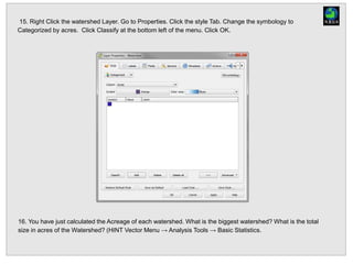 15. Right Click the watershed Layer. Go to Properties. Click the style Tab. Change the symbology to
Categorized by acres. Click Classify at the bottom left of the menu. Click OK.
16. You have just calculated the Acreage of each watershed. What is the biggest watershed? What is the total
size in acres of the Watershed? (HINT Vector Menu → Analysis Tools → Basic Statistics.
 