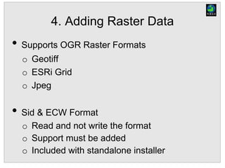 4. Adding Raster Data
• Supports OGR Raster Formats
o Geotiff
o ESRi Grid
o Jpeg
• Sid & ECW Format
o Read and not write the format
o Support must be added
o Included with standalone installer
 