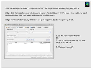 2. Add the tif image of Whitfield County to the display. The image name is whitfield_naip_tiled_2009.tif
3. Right Click the image layer and select rename. Name it “Whitfield County 2009” . Note that it added to top of
your layer window. Last thing added gets placed on top of the layers.
4. Right click the Whitfield County 2009 layer and go to properties. Set the transparency at 40%.
5. Set the Transparency back to
0%
6. Look to the right and set the “No data
value” to 0. Click OK.
7. What was the result?
 