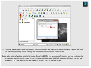 10. Go to the Raster Menu at the top of QGIS. Click on Analysis and then DEM (terrain Models). There is one thing
we will need to change before running this command. We will need to set the scale.
Scale is the ration of vertical units to horizontal. Since the DEM is in a geographic Projection and has vertical units
in meters scale will need to be set. If the horizontal unit of the source DEM is degrees (WGS84), you can use
scale=111120 if the vertical units are meters or scale=370400 if they are in feet.
 
