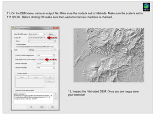11. On the DEM menu name an output file. Make sure the mode is set to hillshade. Make sure the scale is set to
111120.00 . Before clicking OK make sure the Load onto Canvas checkbox is checked.
12. Inspect the hillshaded DEM. Once you are happy save
your exercise!
 