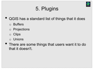 5. Plugins
• QGIS has a standard list of things that it does
o Buffers
o Projections
o Clips
o Unions
• There are some things that users want it to do
that it doesn't.
 