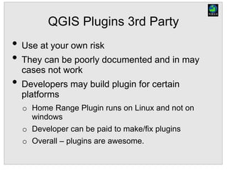 QGIS Plugins 3rd Party
• Use at your own risk
• They can be poorly documented and in may
cases not work
• Developers may build plugin for certain
platforms
o Home Range Plugin runs on Linux and not on
windows
o Developer can be paid to make/fix plugins
o Overall – plugins are awesome.
 