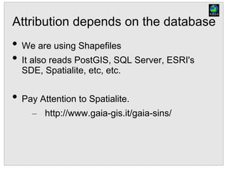 Attribution depends on the database
• We are using Shapefiles
• It also reads PostGIS, SQL Server, ESRI's
SDE, Spatialite, etc, etc.
• Pay Attention to Spatialite.
– http://www.gaia-gis.it/gaia-sins/
 