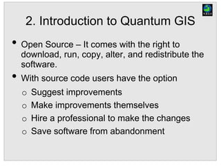 2. Introduction to Quantum GIS
• Open Source – It comes with the right to
download, run, copy, alter, and redistribute the
software.
• With source code users have the option
o Suggest improvements
o Make improvements themselves
o Hire a professional to make the changes
o Save software from abandonment
 