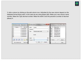 3. Add a column by clicking on the add column icon. Atributtes for the new column depend on the
database format being used. In this case we are using dbase (dbf). Make your new column name
sqmiles. Make the Type decimal number. Make the width 6 and the precision (number of decimal
places) 4.
 