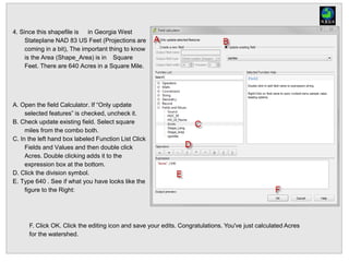 4. Since this shapefile is in Georgia West
Stateplane NAD 83 US Feet (Projections are
coming in a bit), The important thing to know
is the Area (Shape_Area) is in Square
Feet. There are 640 Acres in a Square Mile.
A. Open the field Calculator. If “Only update
selected features” is checked, uncheck it.
B. Check update existing field. Select square
miles from the combo both.
C. In the left hand box labeled Function List Click
Fields and Values and then double click
Acres. Double clicking adds it to the
expression box at the bottom.
D. Click the division symbol.
E. Type 640 . See if what you have looks like the
figure to the Right:
F. Click OK. Click the editing icon and save your edits. Congratulations. You've just calculated Acres
for the watershed.
 