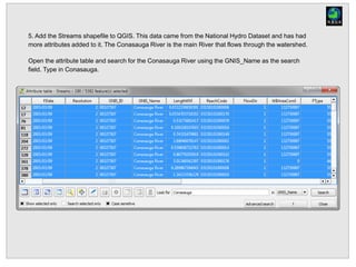 5. Add the Streams shapefile to QGIS. This data came from the National Hydro Dataset and has had
more attributes added to it. The Conasauga River is the main River that flows through the watershed.
Open the attribute table and search for the Conasauga River using the GNIS_Name as the search
field. Type in Conasauga.
 