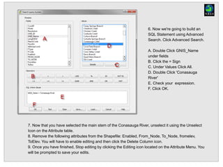 6. Now we're going to build an
SQL Statement using Advanced
Search. Click Advanced Search.
A. Double Click GNIS_Name
under fields
B. Click the = Sign
C. Under Values Click All.
D. Double Click 'Conasauga
River'
E. Check your expression.
F. Click OK.
7. Now that you have selected the main stem of the Conasauga River, unselect it using the Unselect
Icon on the Attribute table.
8. Remove the following attributes from the Shapefile: Enabled, From_Node, To_Node, fromelev,
ToElev. You will have to enable editing and then click the Delete Column icon.
9. Once you have finished, Stop editing by clicking the Editing icon located on the Attribute Menu. You
will be prompted to save your edits.
 