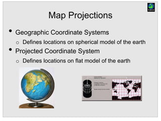 Map Projections
• Geographic Coordinate Systems
o Defines locations on spherical model of the earth
• Projected Coordinate System
o Defines locations on flat model of the earth
 