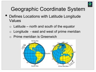 Geographic Coordinate System
• Defines Locations with Latitude Longitude
Values
o Latitude – north and south of the equator
o Longitude - east and west of prime meridian
o Prime meridian is Greenwich
 
