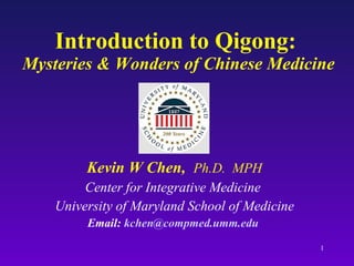 Introduction to Qigong:  Mysteries & Wonders of Chinese Medicine Kevin W Chen,  Ph.D.  MPH Center for Integrative Medicine  University of Maryland School of Medicine Email:  [email_address]   