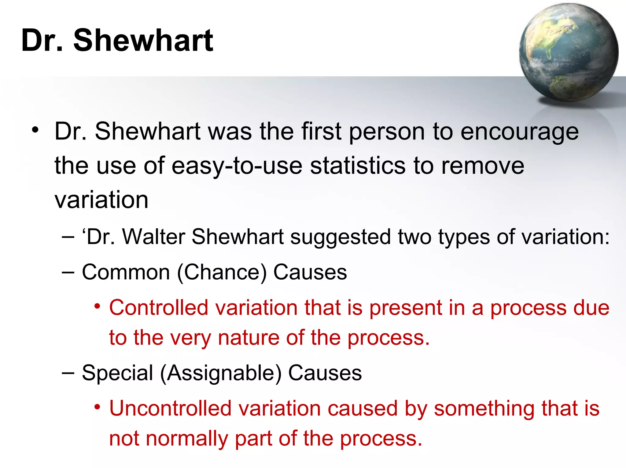 Dr. Shewhart

• Dr. Shewhart was the first person to encourage
  the use of easy-to-use statistics to remove
  variation
  – ‘Dr. Walter Shewhart suggested two types of variation:
  – Common (Chance) Causes
     • Controlled variation that is present in a process due
       to the very nature of the process.
  – Special (Assignable) Causes
     • Uncontrolled variation caused by something that is
       not normally part of the process.
 