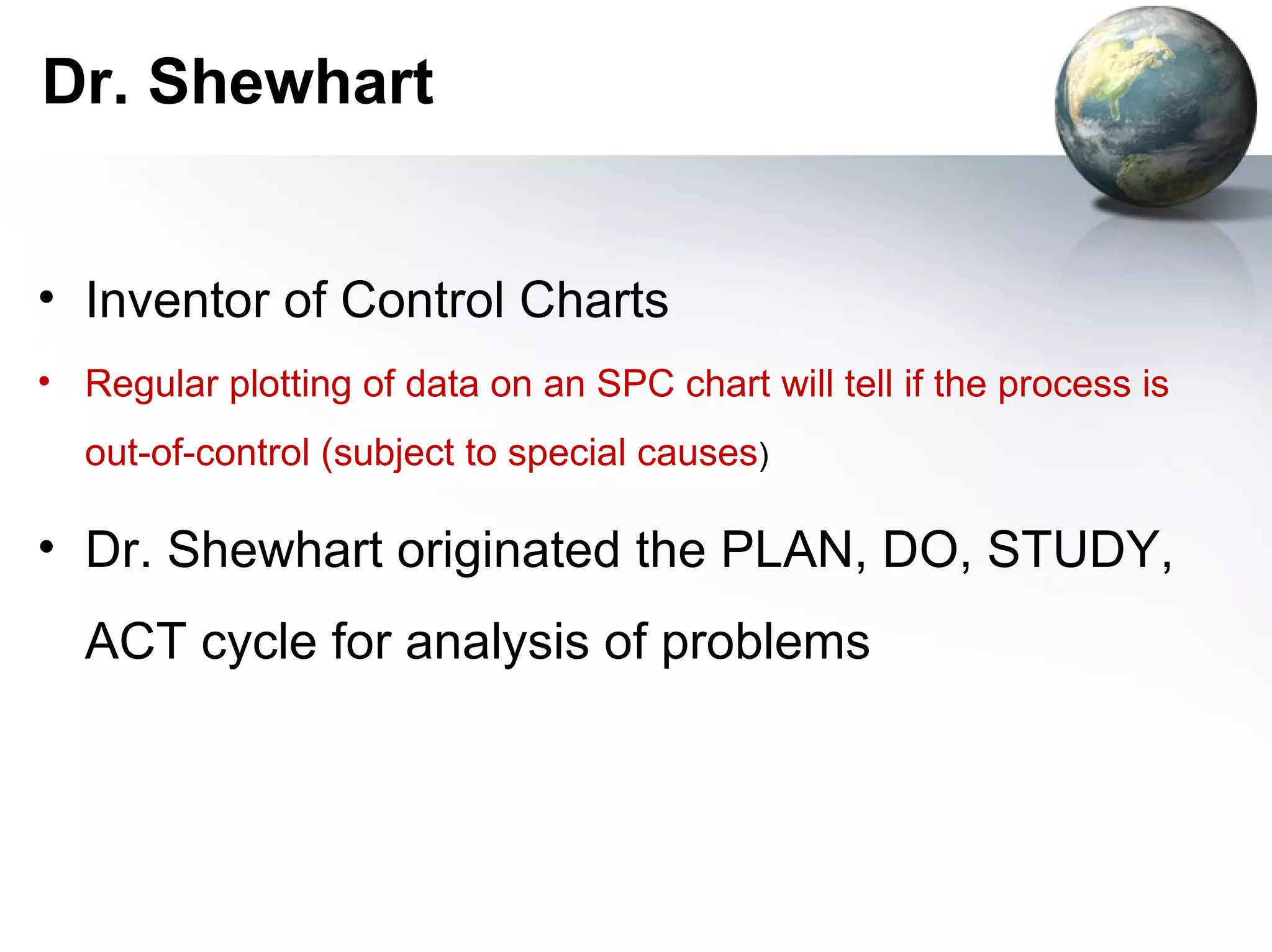 Dr. Shewhart


• Inventor of Control Charts
• Regular plotting of data on an SPC chart will tell if the process is
  out-of-control (subject to special causes)

• Dr. Shewhart originated the PLAN, DO, STUDY,
  ACT cycle for analysis of problems
 