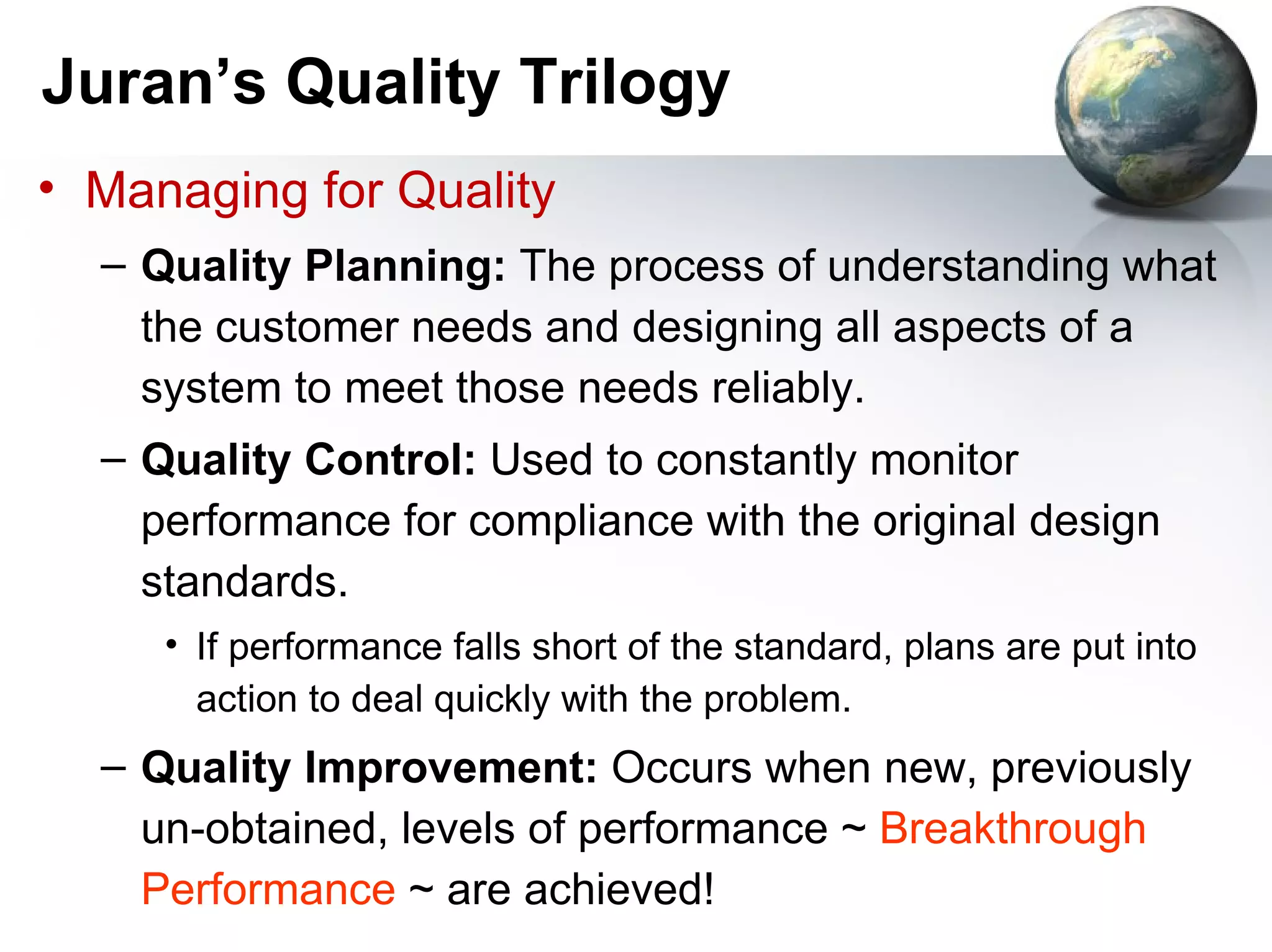 Juran’s Quality Trilogy
• Managing for Quality
  – Quality Planning: The process of understanding what
    the customer needs and designing all aspects of a
    system to meet those needs reliably.
  – Quality Control: Used to constantly monitor
    performance for compliance with the original design
    standards.
     • If performance falls short of the standard, plans are put into
       action to deal quickly with the problem.
  – Quality Improvement: Occurs when new, previously
    un-obtained, levels of performance ~ Breakthrough
    Performance ~ are achieved!
 