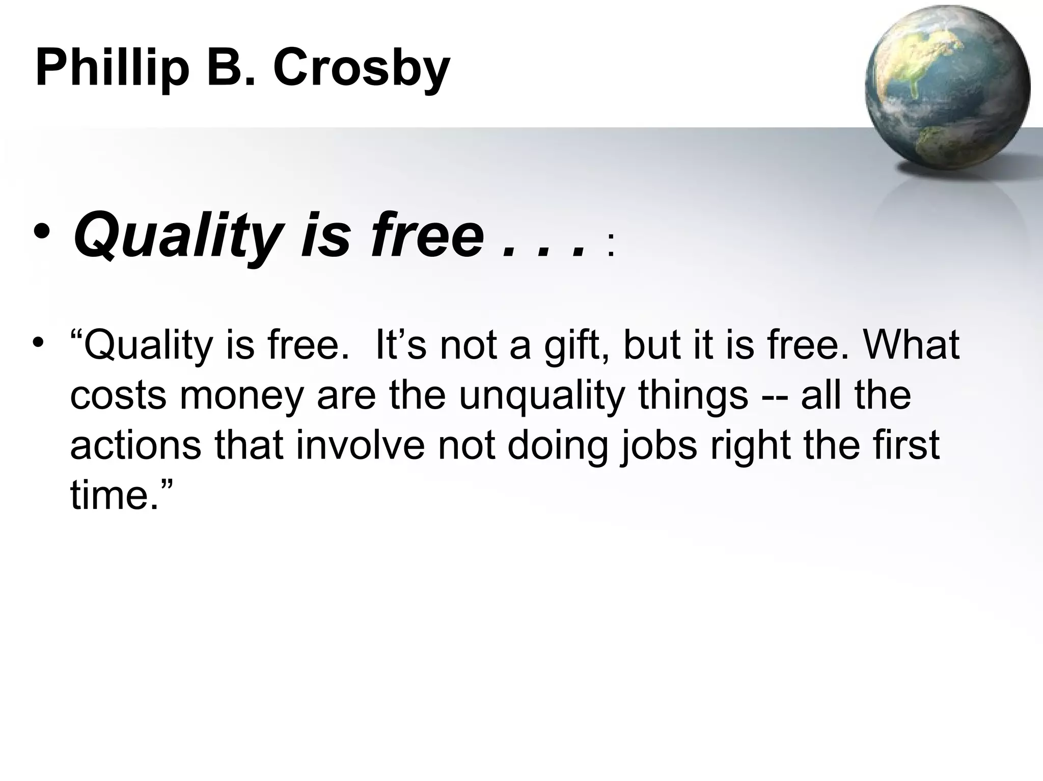 Phillip B. Crosby


• Quality is free . . . :
• “Quality is free. It’s not a gift, but it is free. What
  costs money are the unquality things -- all the
  actions that involve not doing jobs right the first
  time.”
 