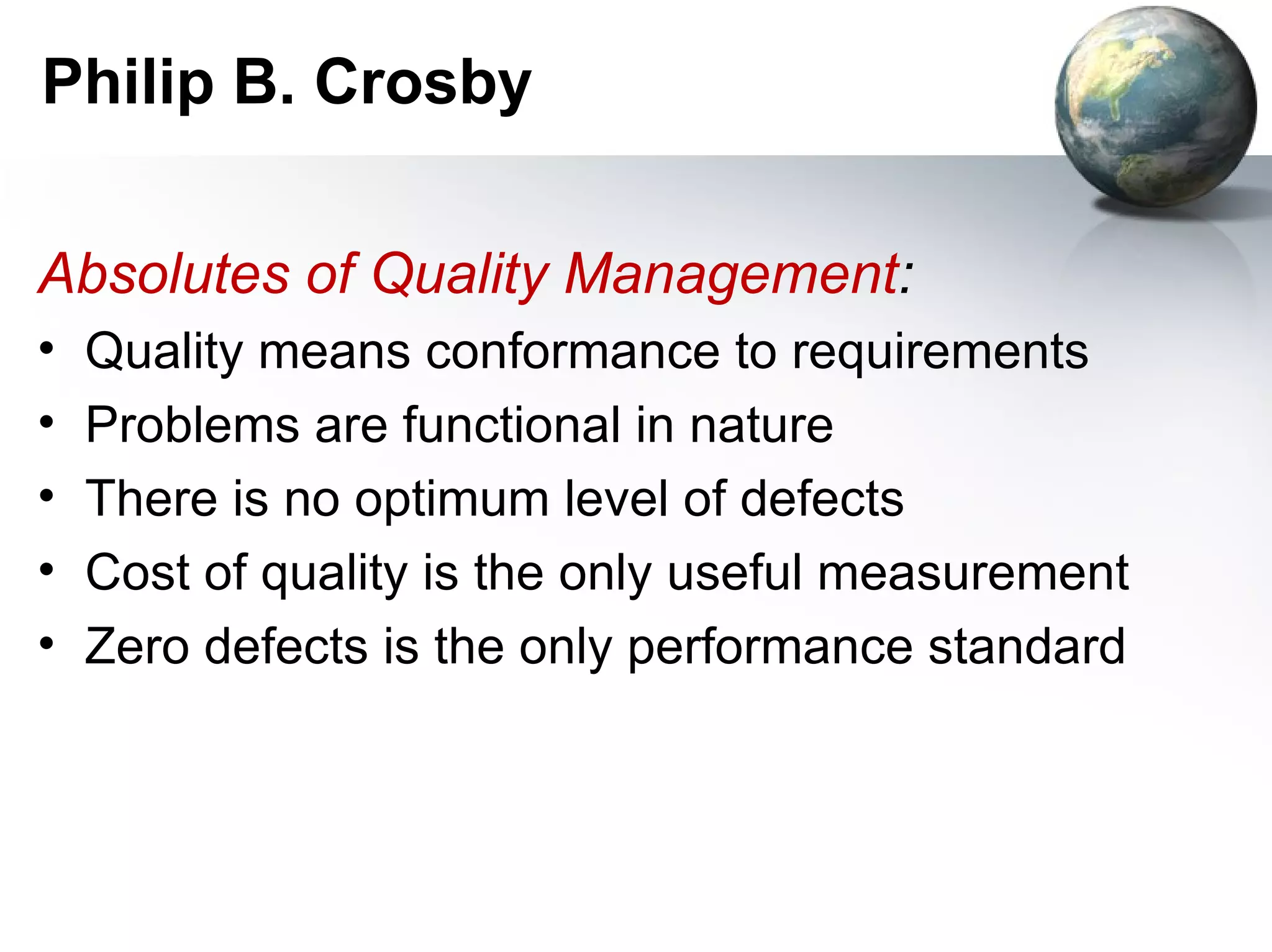 Philip B. Crosby

Absolutes of Quality Management:
•   Quality means conformance to requirements
•   Problems are functional in nature
•   There is no optimum level of defects
•   Cost of quality is the only useful measurement
•   Zero defects is the only performance standard
 