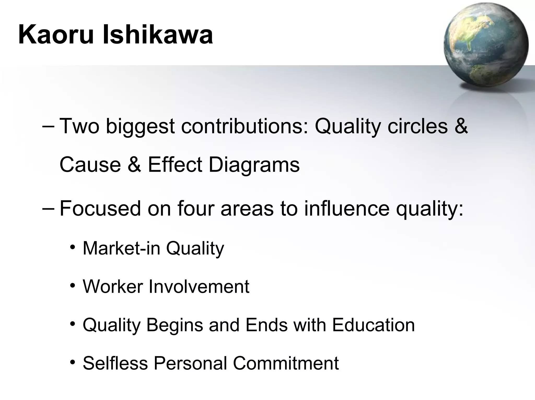 Kaoru Ishikawa


 – Two biggest contributions: Quality circles &
  Cause & Effect Diagrams
 – Focused on four areas to influence quality:
   • Market-in Quality

   • Worker Involvement

   • Quality Begins and Ends with Education

   • Selfless Personal Commitment
 