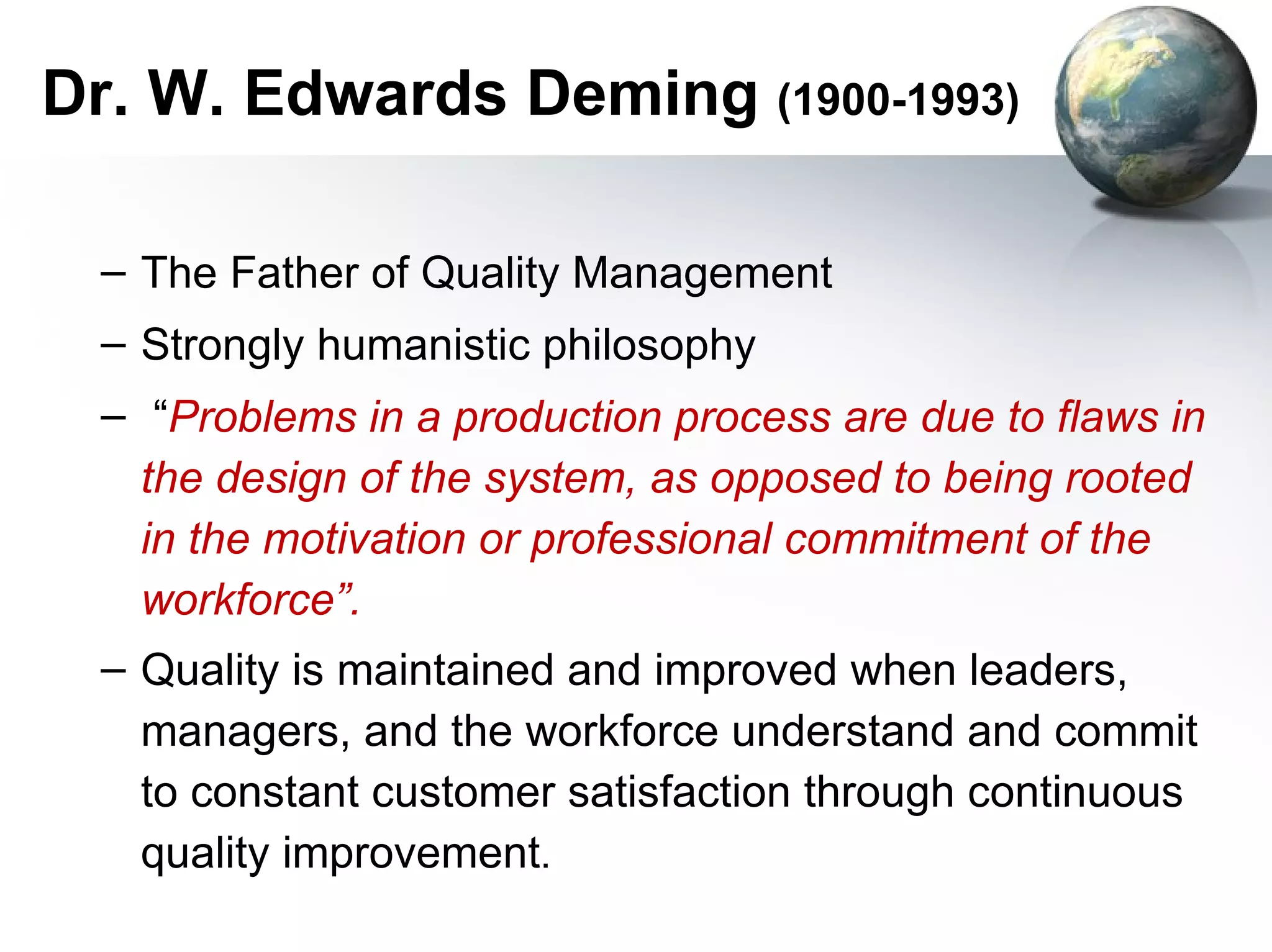 Dr. W. Edwards Deming (1900-1993)

  – The Father of Quality Management
  – Strongly humanistic philosophy
  – “Problems in a production process are due to flaws in
    the design of the system, as opposed to being rooted
    in the motivation or professional commitment of the
    workforce”.
  – Quality is maintained and improved when leaders,
    managers, and the workforce understand and commit
    to constant customer satisfaction through continuous
    quality improvement.
 