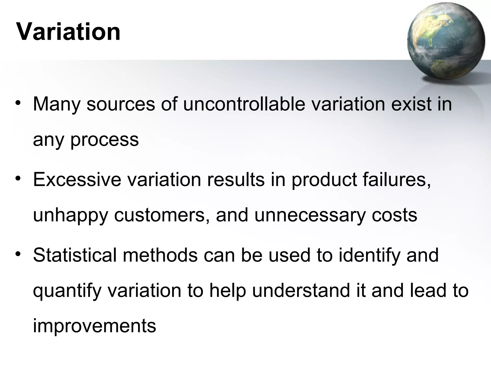 Variation

• Many sources of uncontrollable variation exist in
  any process
• Excessive variation results in product failures,
  unhappy customers, and unnecessary costs
• Statistical methods can be used to identify and
  quantify variation to help understand it and lead to
  improvements
 