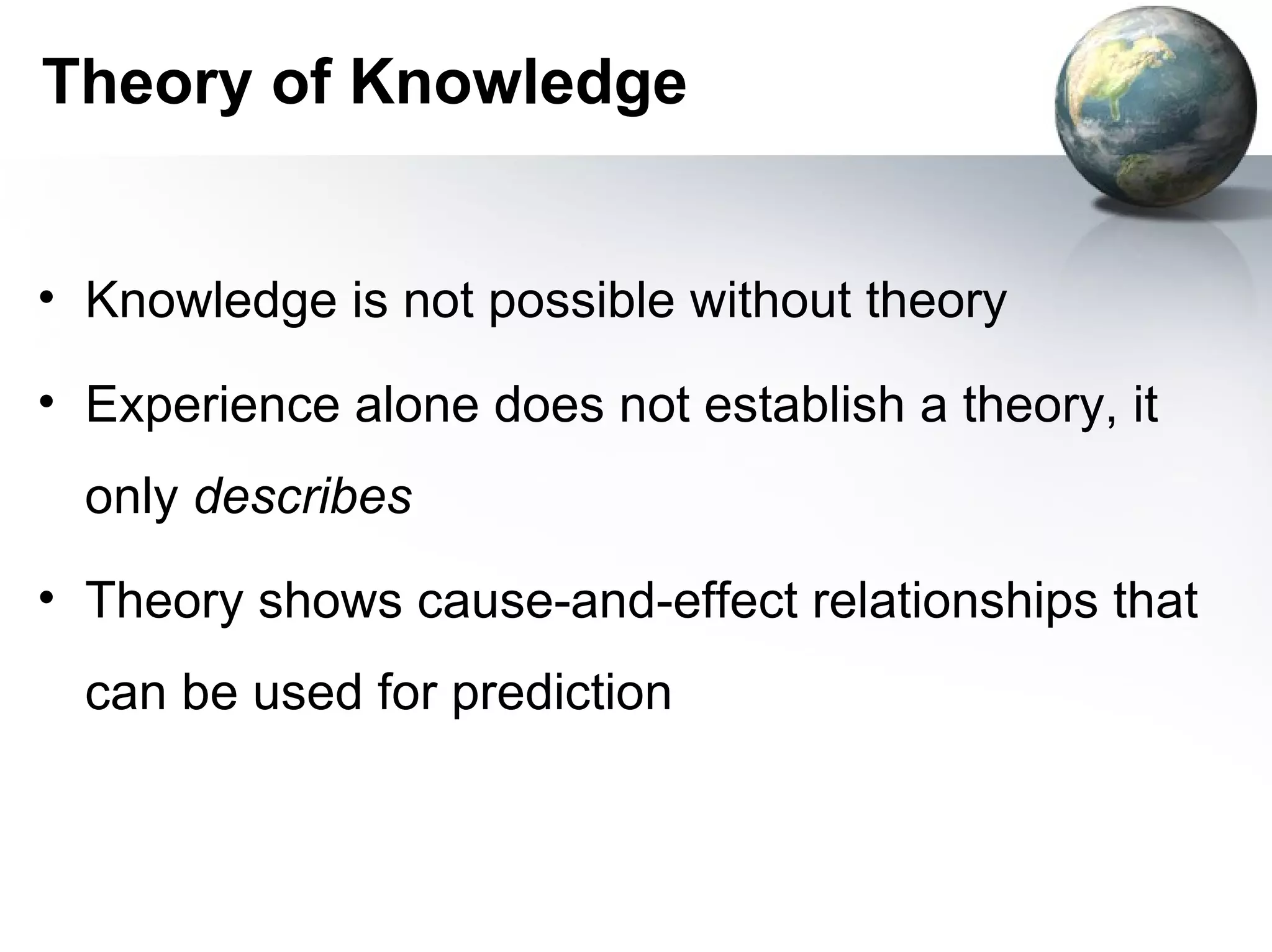 Theory of Knowledge


• Knowledge is not possible without theory

• Experience alone does not establish a theory, it
  only describes
• Theory shows cause-and-effect relationships that
  can be used for prediction
 