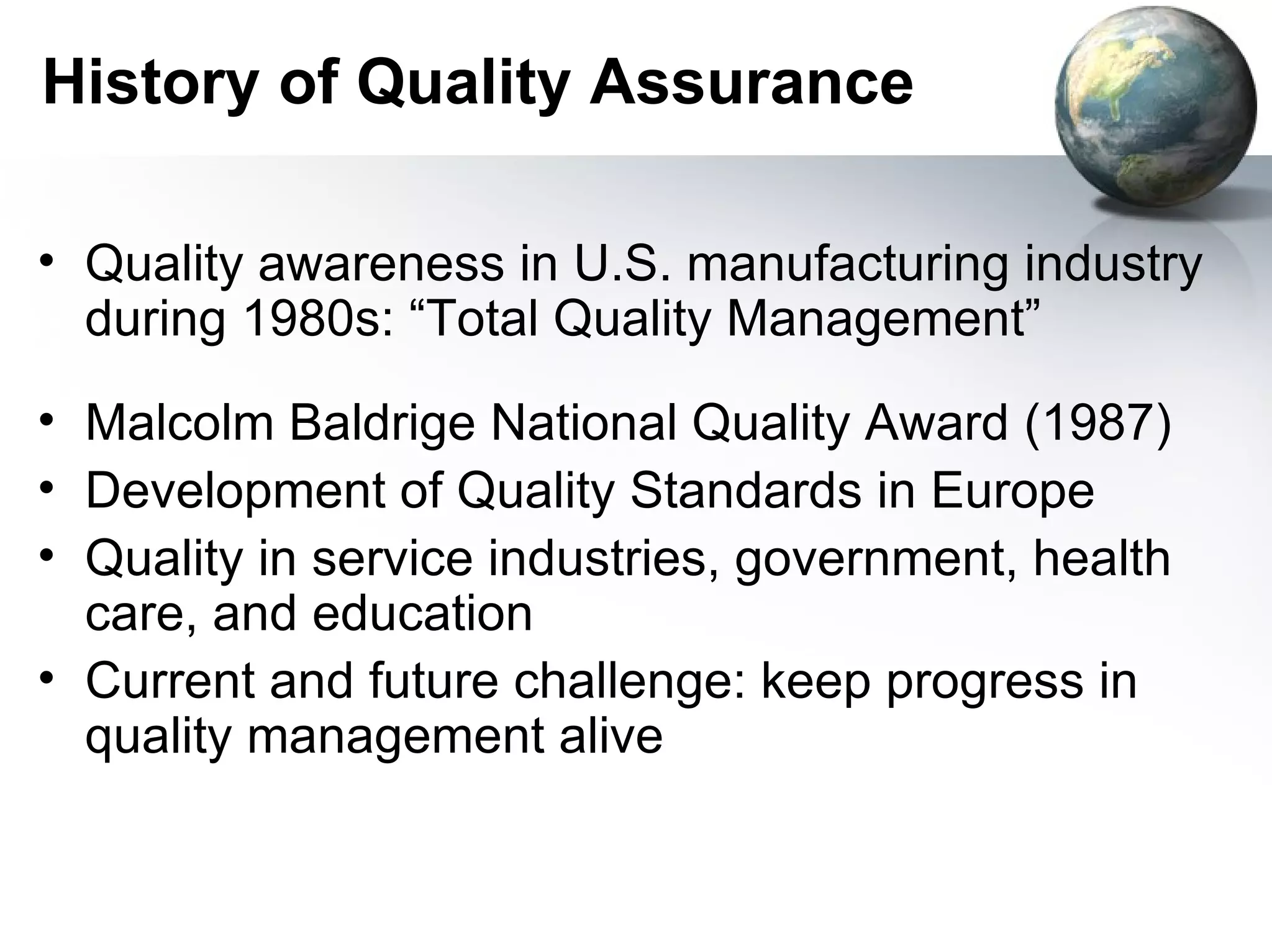 History of Quality Assurance

• Quality awareness in U.S. manufacturing industry
  during 1980s: “Total Quality Management”
• Malcolm Baldrige National Quality Award (1987)
• Development of Quality Standards in Europe
• Quality in service industries, government, health
  care, and education
• Current and future challenge: keep progress in
  quality management alive
 