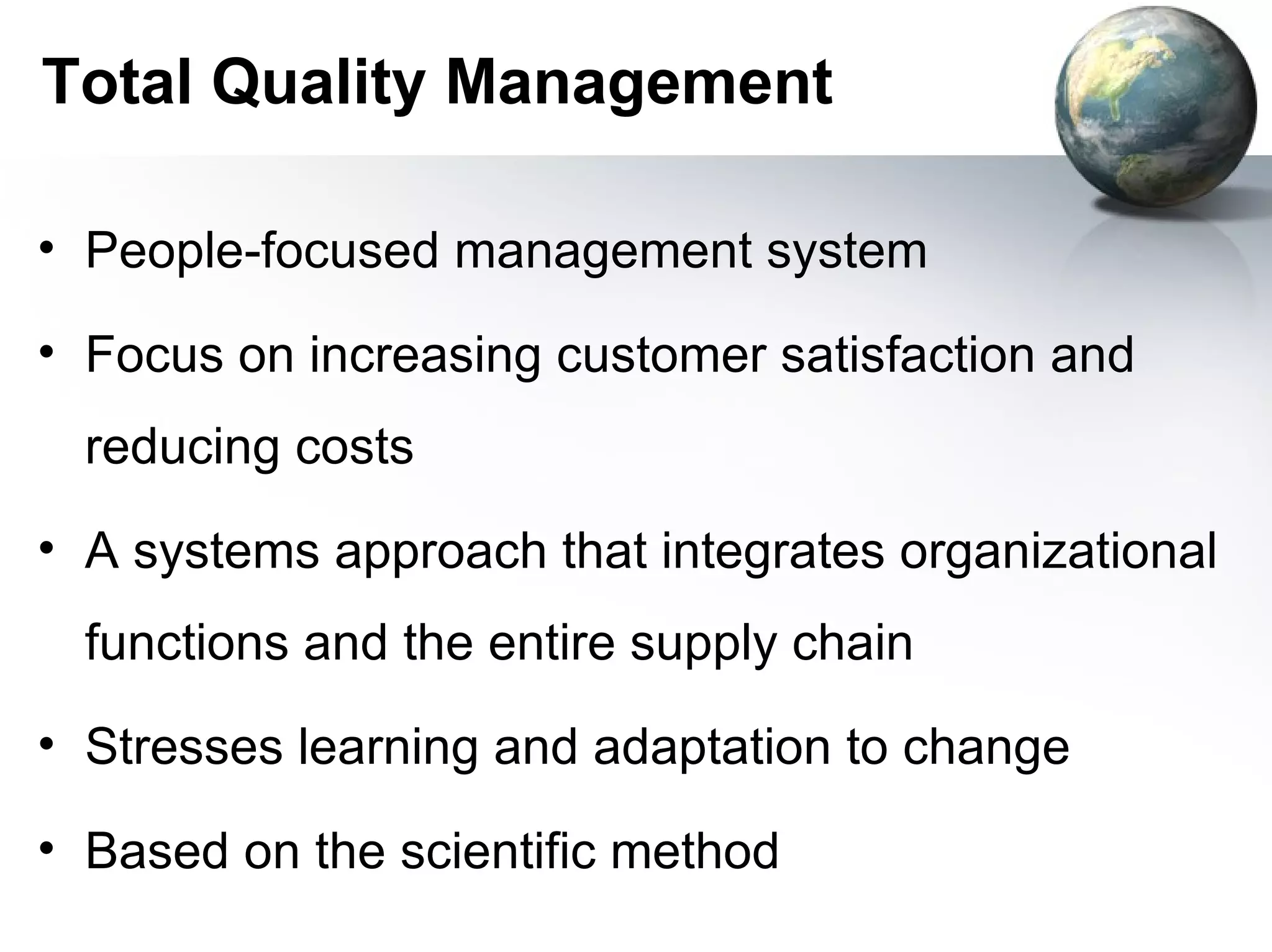 Total Quality Management

• People-focused management system

• Focus on increasing customer satisfaction and
  reducing costs
• A systems approach that integrates organizational
  functions and the entire supply chain
• Stresses learning and adaptation to change

• Based on the scientific method
 