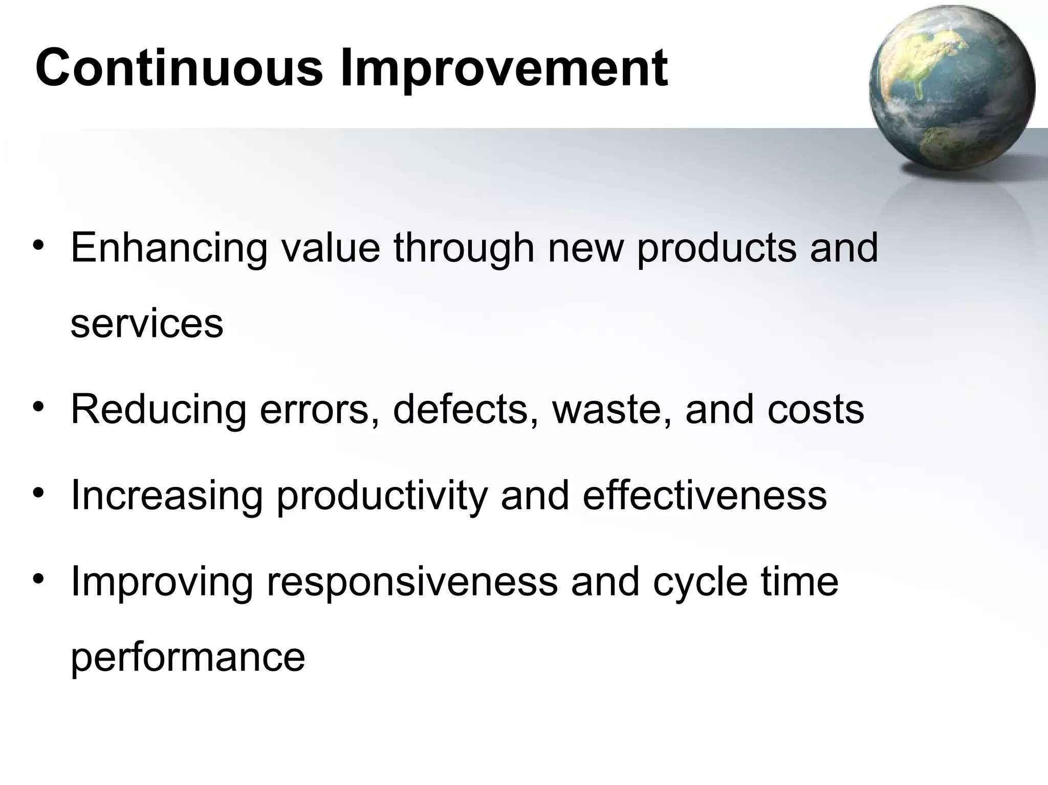 Continuous Improvement


• Enhancing value through new products and
  services
• Reducing errors, defects, waste, and costs

• Increasing productivity and effectiveness

• Improving responsiveness and cycle time
  performance
 