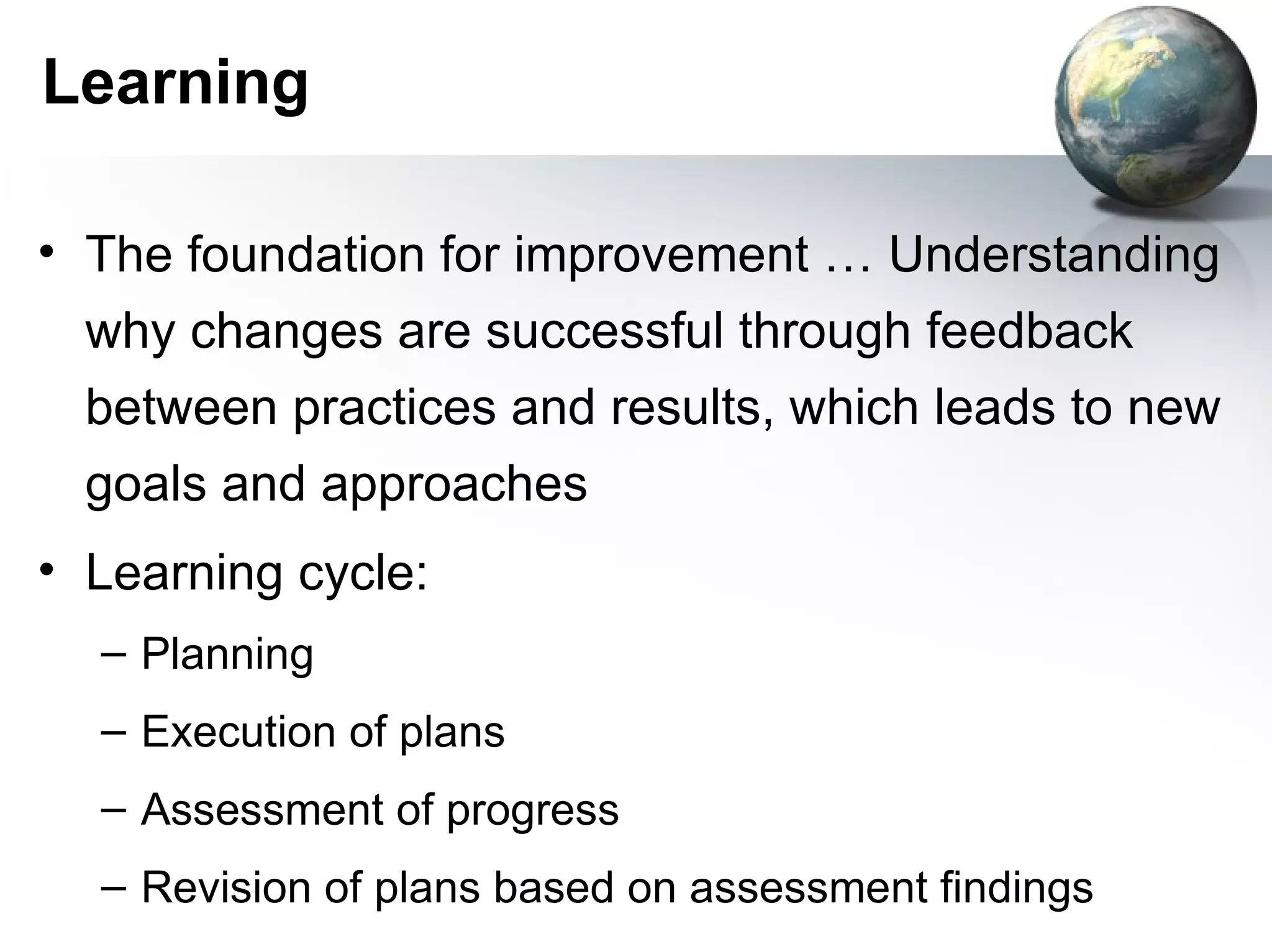 Learning

• The foundation for improvement … Understanding
  why changes are successful through feedback
  between practices and results, which leads to new
  goals and approaches
• Learning cycle:
  – Planning
  – Execution of plans
  – Assessment of progress
  – Revision of plans based on assessment findings
 