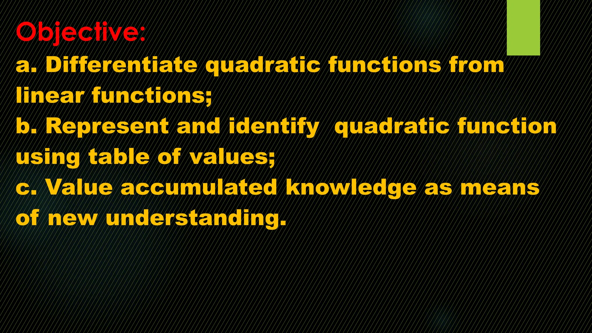 Objective:
a. Differentiate quadratic functions from
linear functions;
b. Represent and identify quadratic function
using table of values;
c. Value accumulated knowledge as means
of new understanding.
 