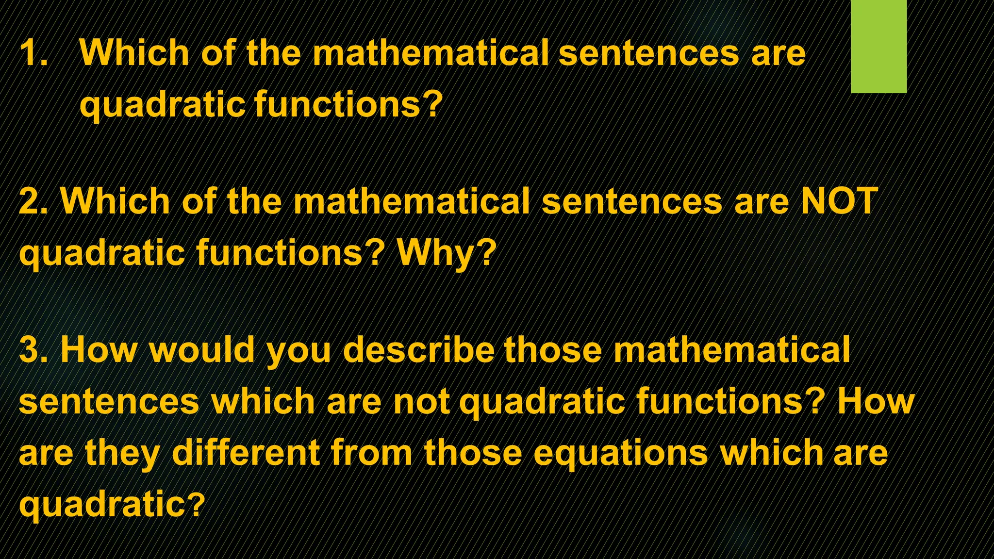 1. Which of the mathematical sentences are
quadratic functions?
2. Which of the mathematical sentences are NOT
quadratic functions? Why?
3. How would you describe those mathematical
sentences which are not quadratic functions? How
are they different from those equations which are
quadratic?
 