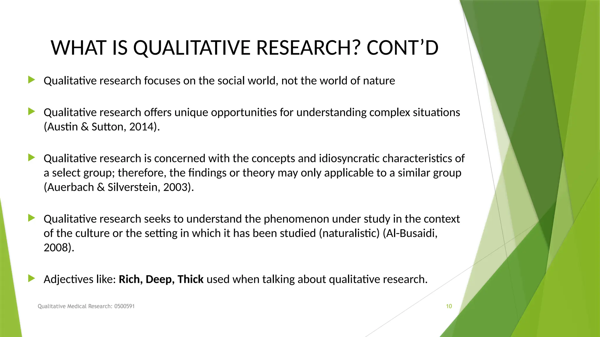 Qualitative Medical Research: 0500591 10
WHAT IS QUALITATIVE RESEARCH? CONT’D
 Qualitative research focuses on the social world, not the world of nature
 Qualitative research offers unique opportunities for understanding complex situations
(Austin & Sutton, 2014).
 Qualitative research is concerned with the concepts and idiosyncratic characteristics of
a select group; therefore, the findings or theory may only applicable to a similar group
(Auerbach & Silverstein, 2003).
 Qualitative research seeks to understand the phenomenon under study in the context
of the culture or the setting in which it has been studied (naturalistic) (Al-Busaidi,
2008).
 Adjectives like: Rich, Deep, Thick used when talking about qualitative research.
 