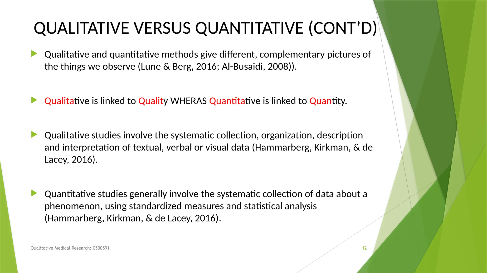 Qualitative Medical Research: 0500591 12
QUALITATIVE VERSUS QUANTITATIVE (CONT’D)
 Qualitative and quantitative methods give different, complementary pictures of
the things we observe (Lune & Berg, 2016; Al-Busaidi, 2008)).
 Qualitative is linked to Quality WHERAS Quantitative is linked to Quantity.
 Qualitative studies involve the systematic collection, organization, description
and interpretation of textual, verbal or visual data (Hammarberg, Kirkman, & de
Lacey, 2016).
 Quantitative studies generally involve the systematic collection of data about a
phenomenon, using standardized measures and statistical analysis
(Hammarberg, Kirkman, & de Lacey, 2016).
 