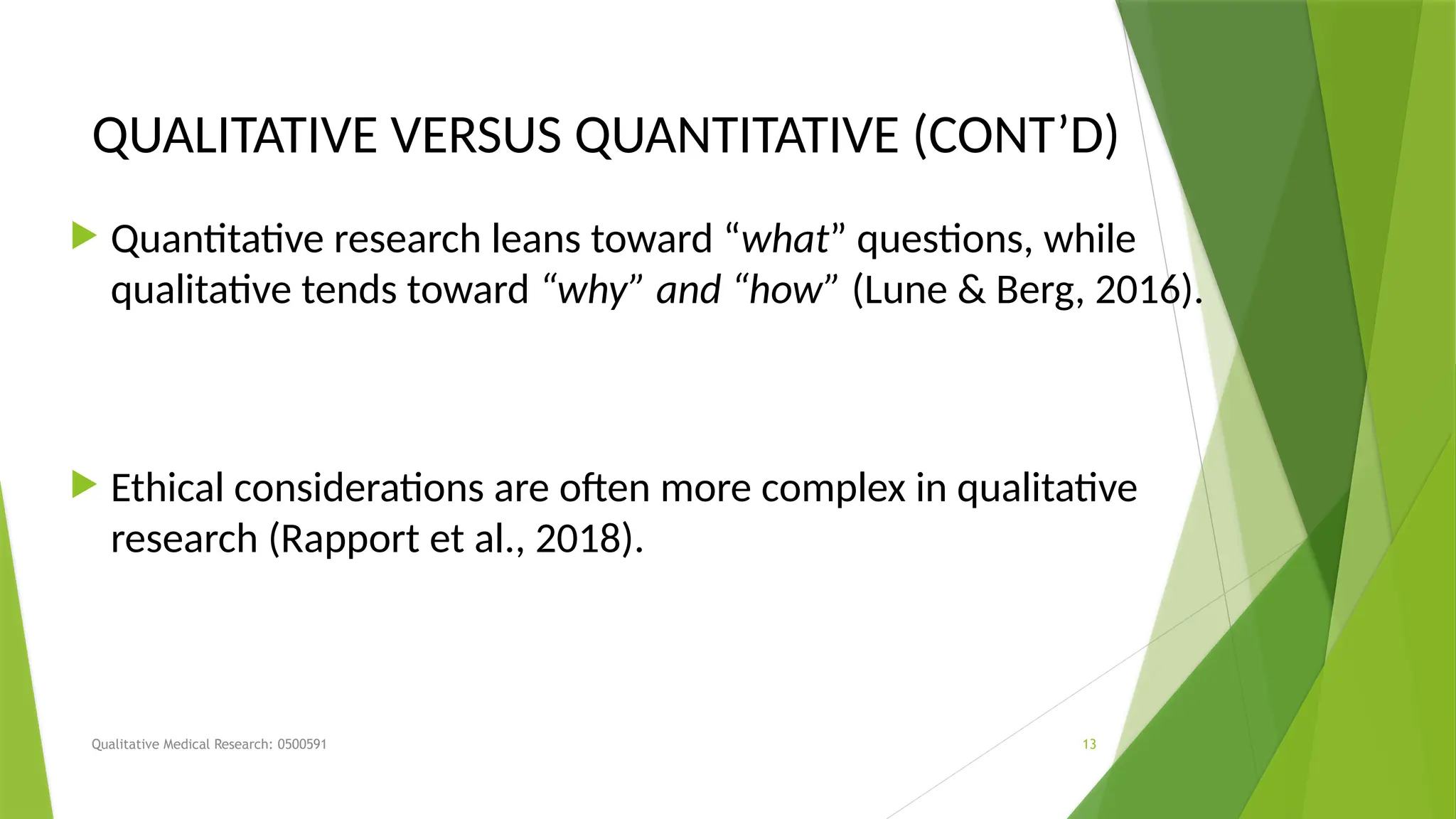 Qualitative Medical Research: 0500591 13
QUALITATIVE VERSUS QUANTITATIVE (CONT’D)
 Quantitative research leans toward “what” questions, while
qualitative tends toward “why” and “how” (Lune & Berg, 2016).
 Ethical considerations are often more complex in qualitative
research (Rapport et al., 2018).
 