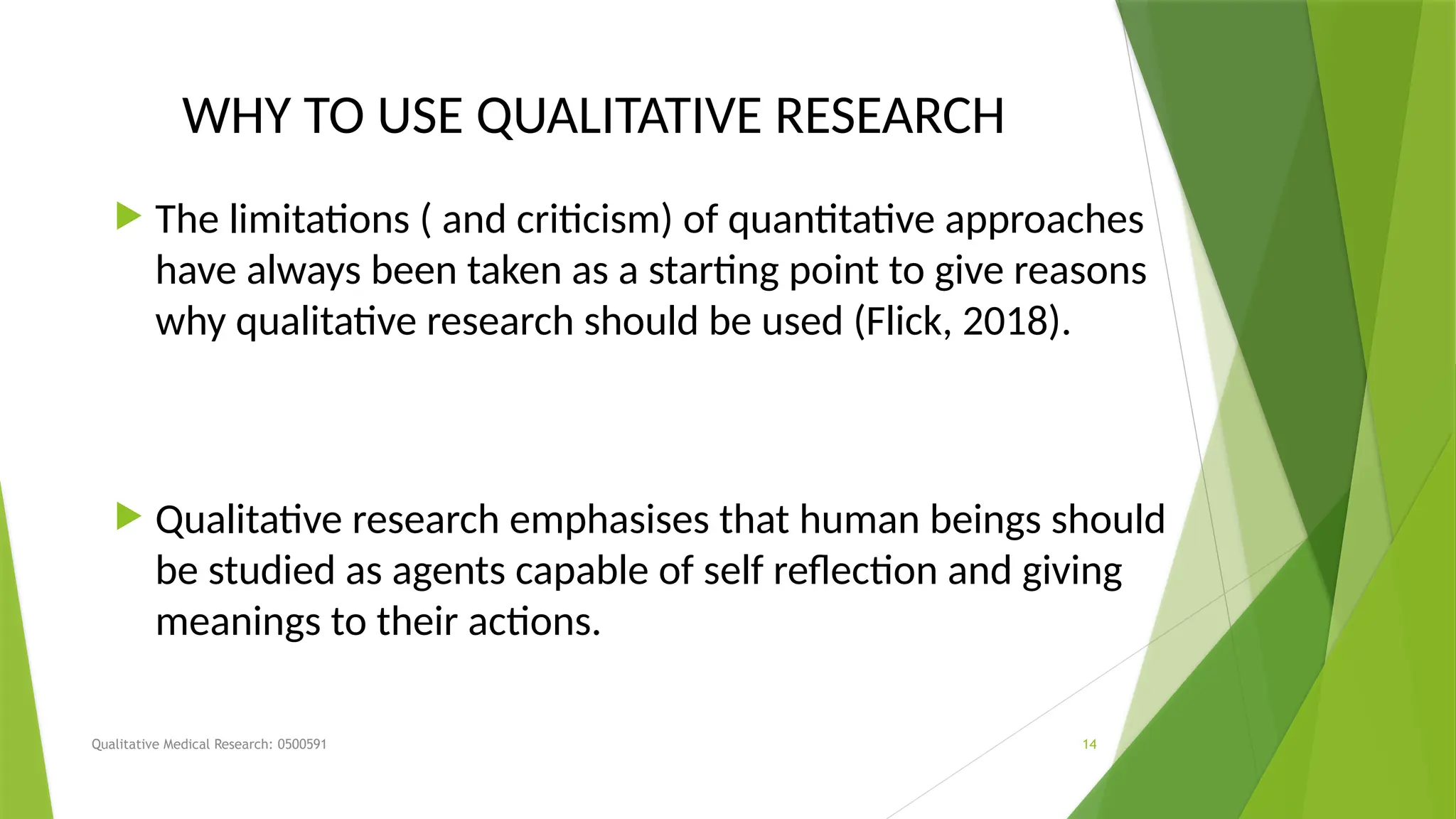 Qualitative Medical Research: 0500591 14
WHY TO USE QUALITATIVE RESEARCH
 The limitations ( and criticism) of quantitative approaches
have always been taken as a starting point to give reasons
why qualitative research should be used (Flick, 2018).
 Qualitative research emphasises that human beings should
be studied as agents capable of self reflection and giving
meanings to their actions.
 