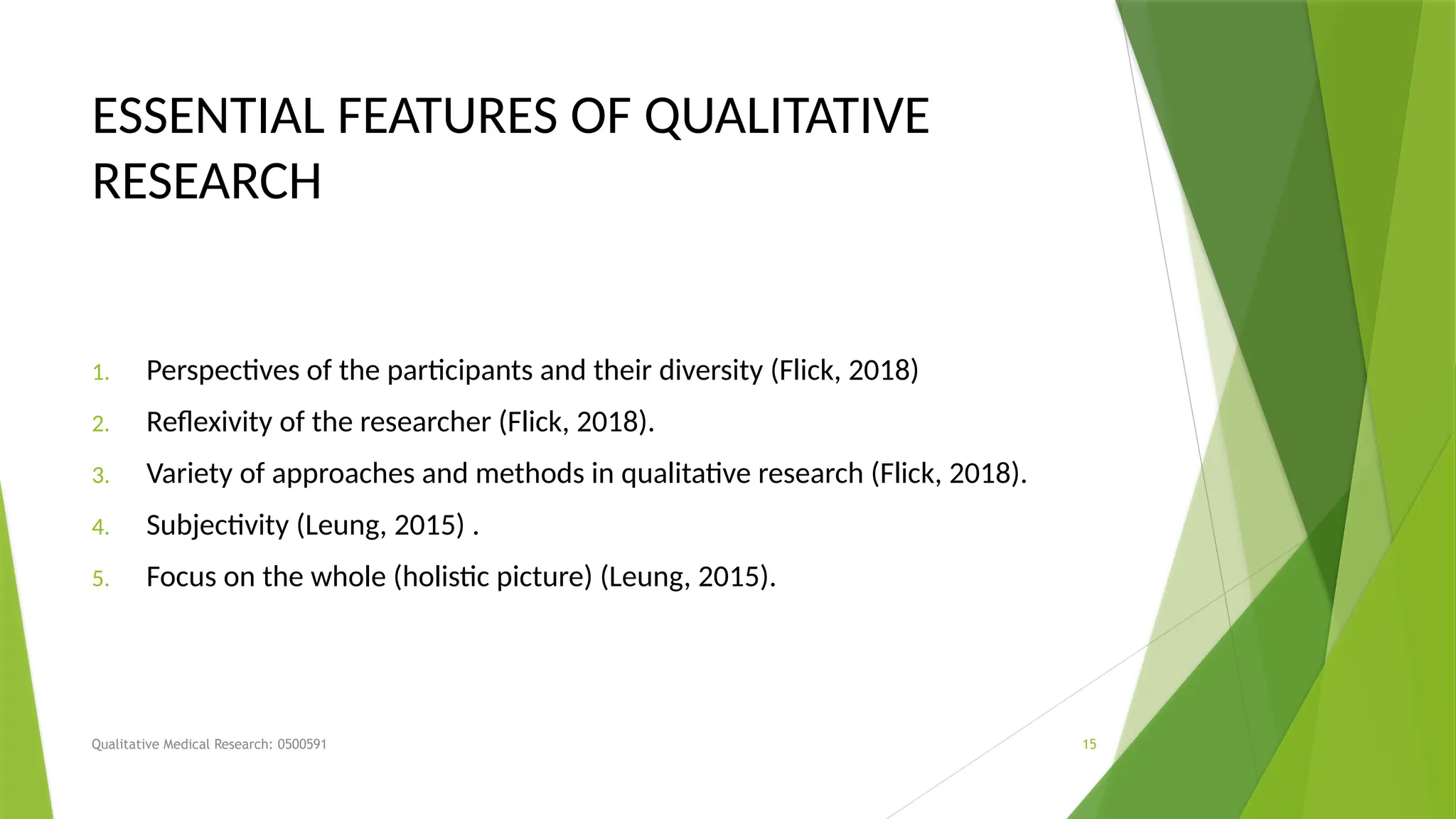 Qualitative Medical Research: 0500591 15
ESSENTIAL FEATURES OF QUALITATIVE
RESEARCH
1. Perspectives of the participants and their diversity (Flick, 2018)
2. Reflexivity of the researcher (Flick, 2018).
3. Variety of approaches and methods in qualitative research (Flick, 2018).
4. Subjectivity (Leung, 2015) .
5. Focus on the whole (holistic picture) (Leung, 2015).
 