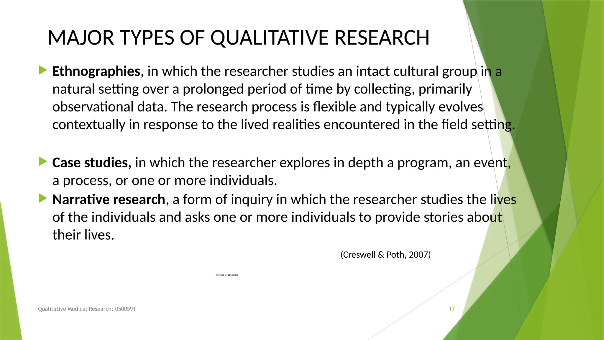 Qualitative Medical Research: 0500591 17
MAJOR TYPES OF QUALITATIVE RESEARCH
 Ethnographies, in which the researcher studies an intact cultural group in a
natural setting over a prolonged period of time by collecting, primarily
observational data. The research process is flexible and typically evolves
contextually in response to the lived realities encountered in the field setting.
 Case studies, in which the researcher explores in depth a program, an event,
a process, or one or more individuals.
 Narrative research, a form of inquiry in which the researcher studies the lives
of the individuals and asks one or more individuals to provide stories about
their lives.
(Creswell & Poth, 2007)
(Creswell & Poth, 2007)
 