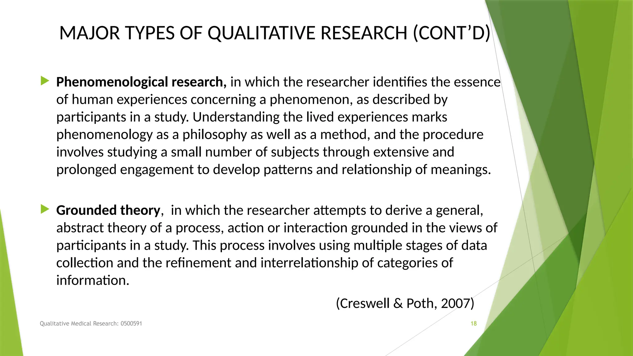 Qualitative Medical Research: 0500591 18
MAJOR TYPES OF QUALITATIVE RESEARCH (CONT’D)
 Phenomenological research, in which the researcher identifies the essence
of human experiences concerning a phenomenon, as described by
participants in a study. Understanding the lived experiences marks
phenomenology as a philosophy as well as a method, and the procedure
involves studying a small number of subjects through extensive and
prolonged engagement to develop patterns and relationship of meanings.
 Grounded theory, in which the researcher attempts to derive a general,
abstract theory of a process, action or interaction grounded in the views of
participants in a study. This process involves using multiple stages of data
collection and the refinement and interrelationship of categories of
information.
(Creswell & Poth, 2007)
 