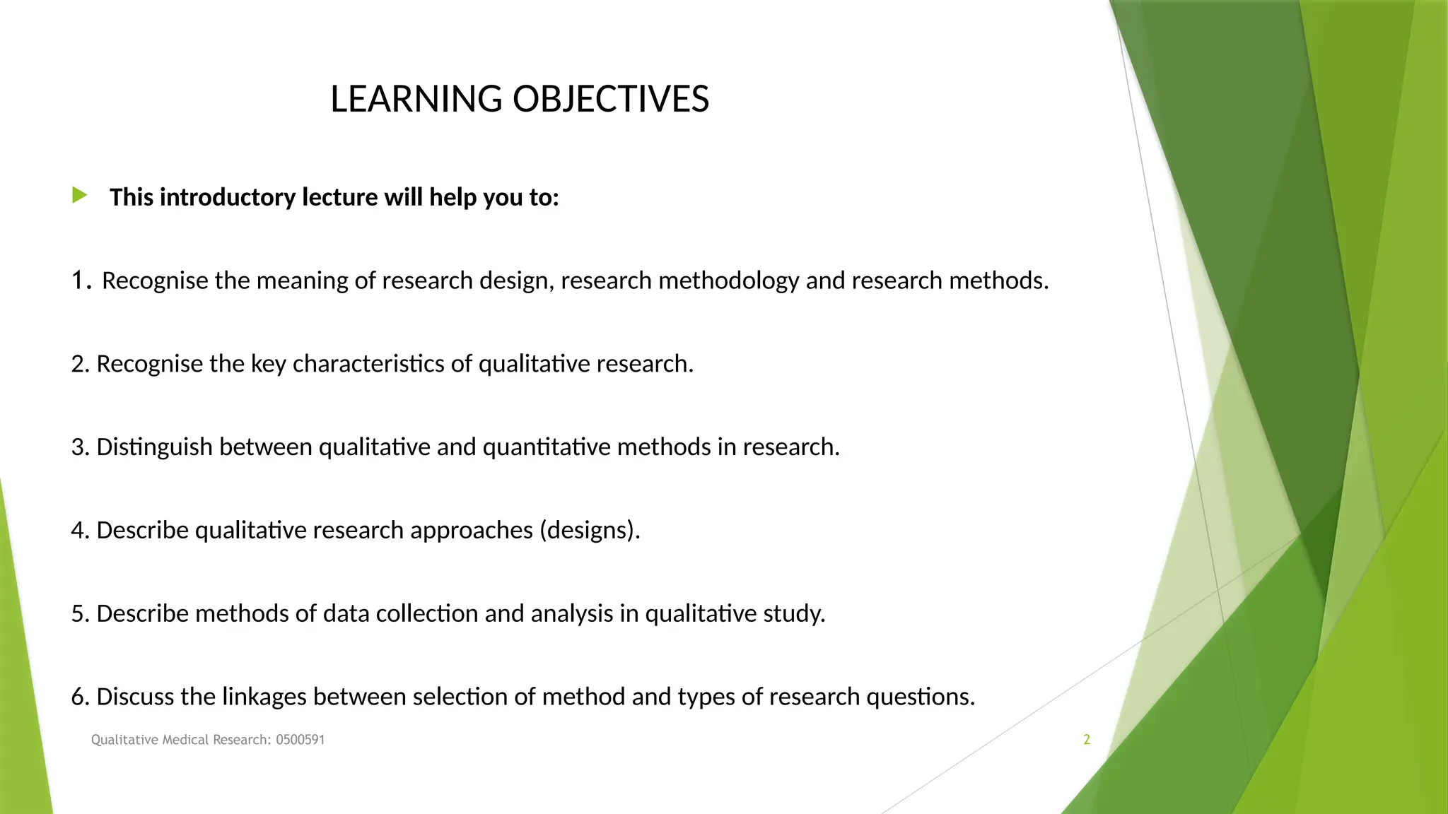 Qualitative Medical Research: 0500591 2
LEARNING OBJECTIVES
 This introductory lecture will help you to:
1. Recognise the meaning of research design, research methodology and research methods.
2. Recognise the key characteristics of qualitative research.
3. Distinguish between qualitative and quantitative methods in research.
4. Describe qualitative research approaches (designs).
5. Describe methods of data collection and analysis in qualitative study.
6. Discuss the linkages between selection of method and types of research questions.
 