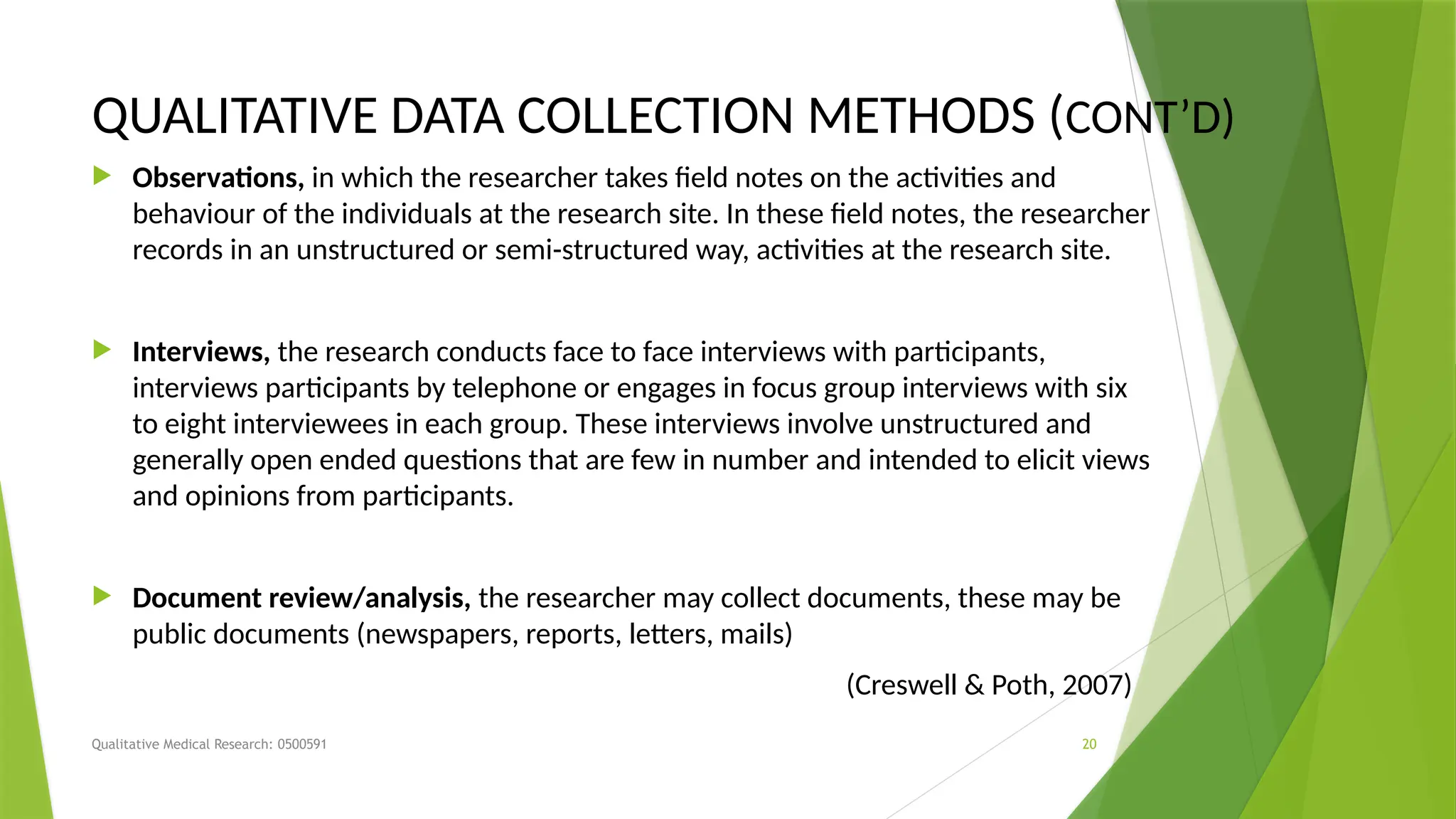 Qualitative Medical Research: 0500591 20
QUALITATIVE DATA COLLECTION METHODS (CONT’D)
 Observations, in which the researcher takes field notes on the activities and
behaviour of the individuals at the research site. In these field notes, the researcher
records in an unstructured or semi-structured way, activities at the research site.
 Interviews, the research conducts face to face interviews with participants,
interviews participants by telephone or engages in focus group interviews with six
to eight interviewees in each group. These interviews involve unstructured and
generally open ended questions that are few in number and intended to elicit views
and opinions from participants.
 Document review/analysis, the researcher may collect documents, these may be
public documents (newspapers, reports, letters, mails)
(Creswell & Poth, 2007)
 