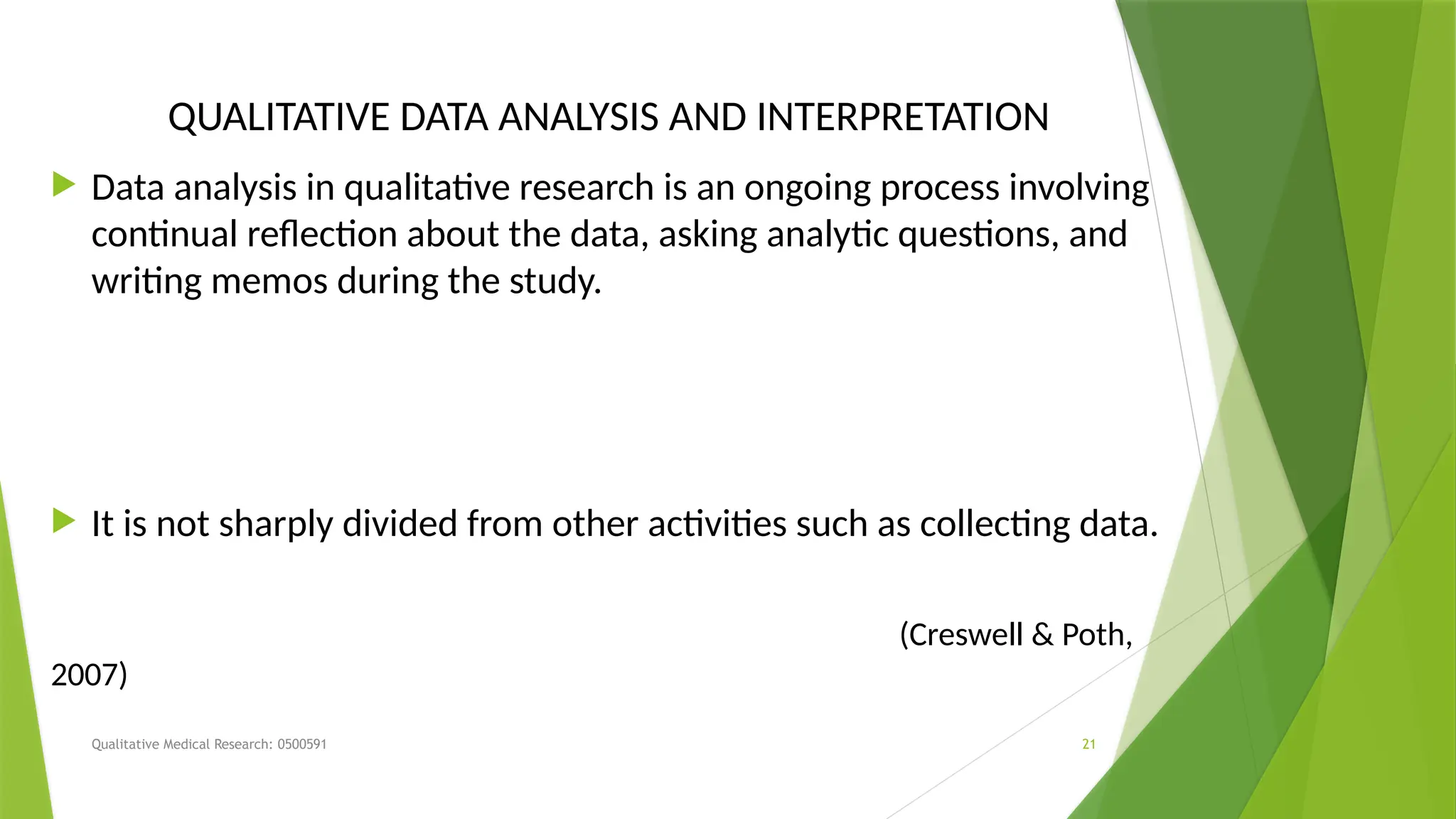 Qualitative Medical Research: 0500591 21
QUALITATIVE DATA ANALYSIS AND INTERPRETATION
 Data analysis in qualitative research is an ongoing process involving
continual reflection about the data, asking analytic questions, and
writing memos during the study.
 It is not sharply divided from other activities such as collecting data.
(Creswell & Poth,
2007)
 