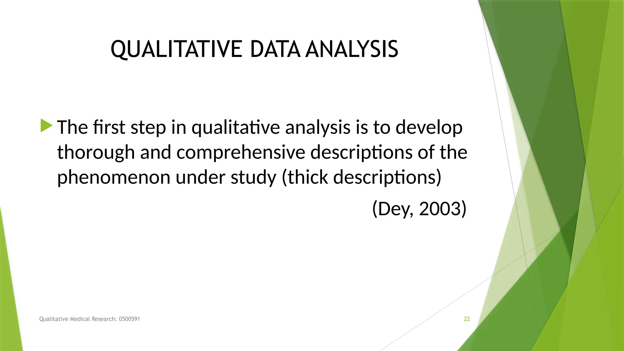Qualitative Medical Research: 0500591 22
QUALITATIVE DATA ANALYSIS
 The first step in qualitative analysis is to develop
thorough and comprehensive descriptions of the
phenomenon under study (thick descriptions)
(Dey, 2003)
 