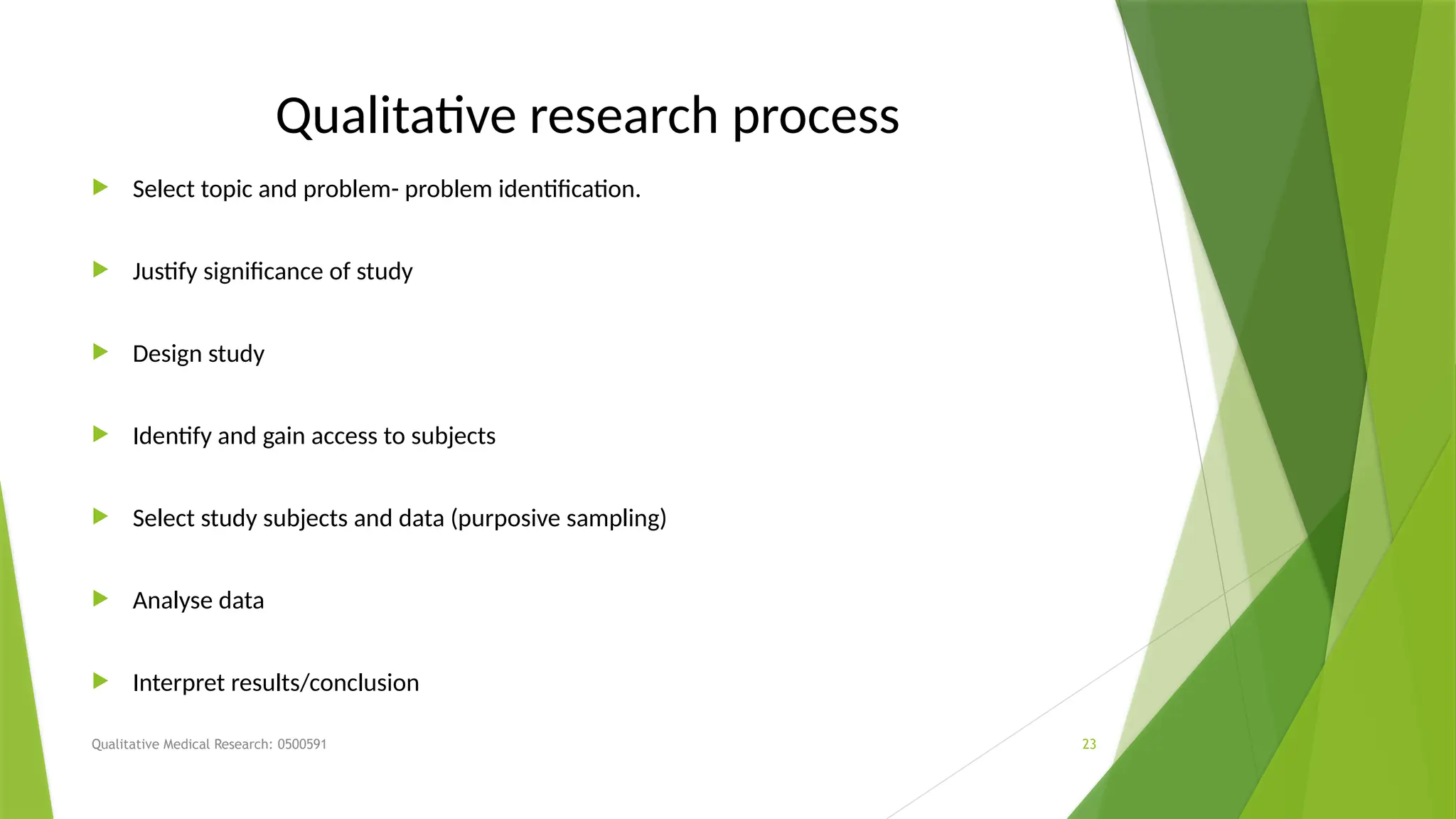 Qualitative Medical Research: 0500591 23
Qualitative research process
 Select topic and problem- problem identification.
 Justify significance of study
 Design study
 Identify and gain access to subjects
 Select study subjects and data (purposive sampling)
 Analyse data
 Interpret results/conclusion
 