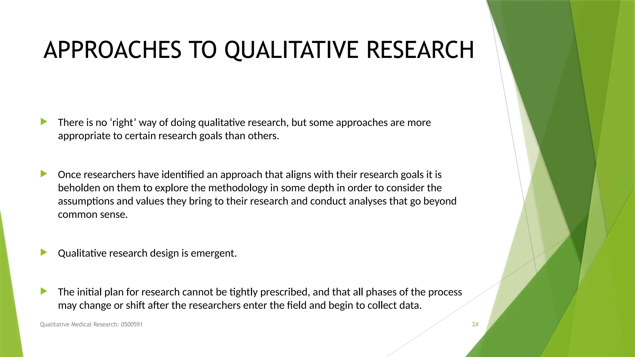 Qualitative Medical Research: 0500591 24
APPROACHES TO QUALITATIVE RESEARCH
 There is no ‘right’ way of doing qualitative research, but some approaches are more
appropriate to certain research goals than others.
 Once researchers have identified an approach that aligns with their research goals it is
beholden on them to explore the methodology in some depth in order to consider the
assumptions and values they bring to their research and conduct analyses that go beyond
common sense.
 Qualitative research design is emergent.
 The initial plan for research cannot be tightly prescribed, and that all phases of the process
may change or shift after the researchers enter the field and begin to collect data.
 