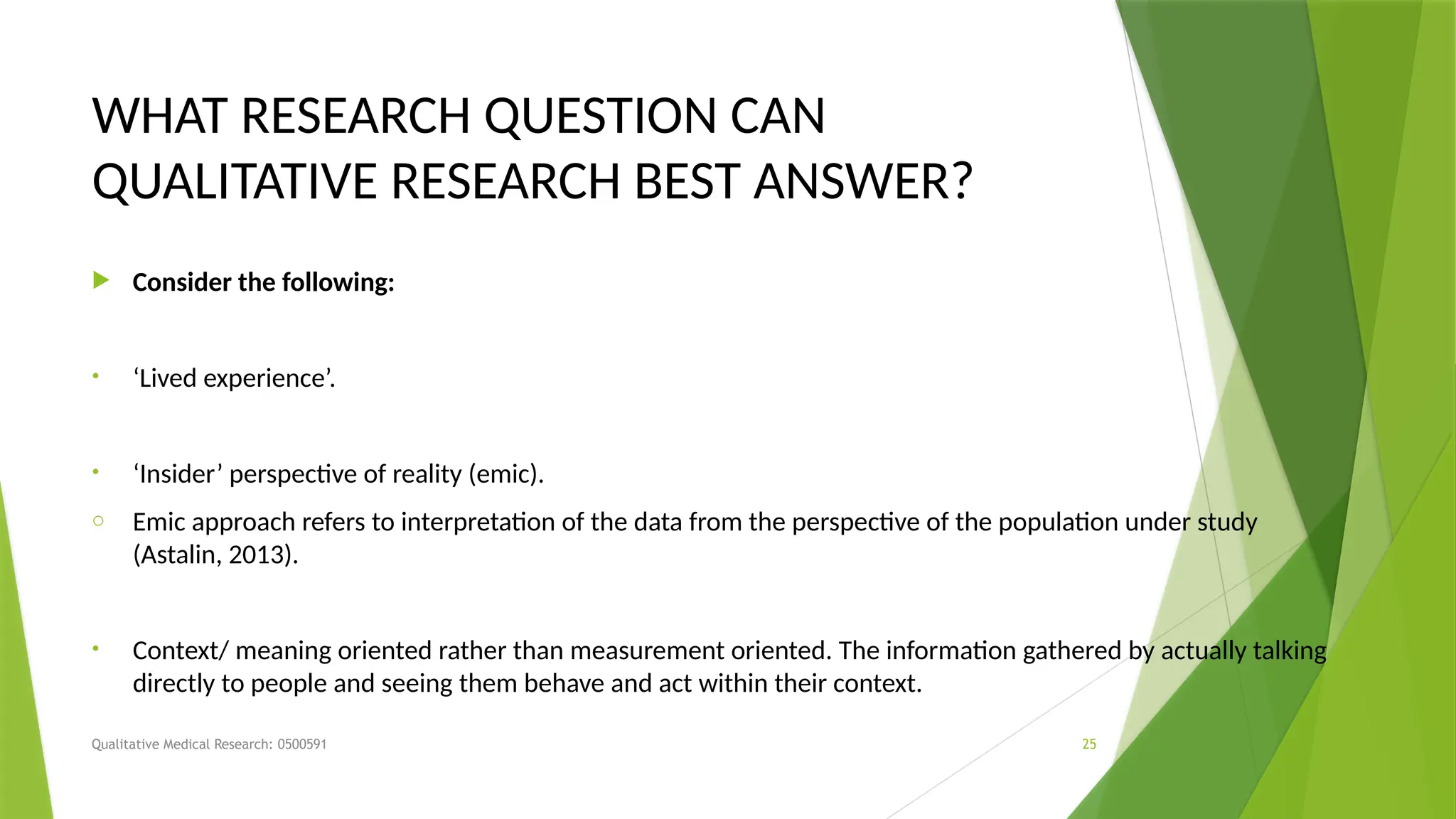 Qualitative Medical Research: 0500591 25
WHAT RESEARCH QUESTION CAN
QUALITATIVE RESEARCH BEST ANSWER?
 Consider the following:
• ‘Lived experience’.
• ‘Insider’ perspective of reality (emic).
o Emic approach refers to interpretation of the data from the perspective of the population under study
(Astalin, 2013).
• Context/ meaning oriented rather than measurement oriented. The information gathered by actually talking
directly to people and seeing them behave and act within their context.
 