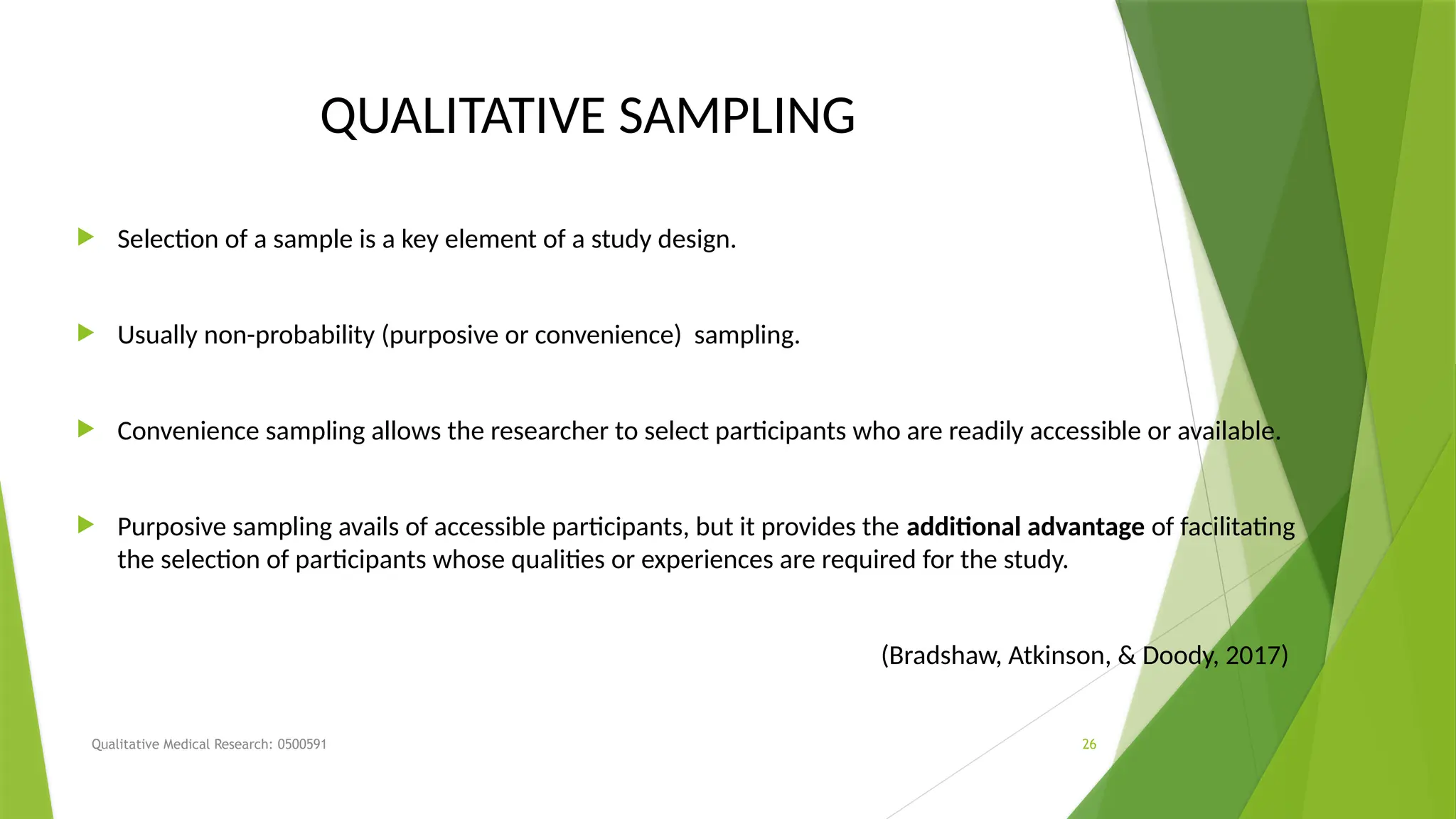 Qualitative Medical Research: 0500591 26
QUALITATIVE SAMPLING
 Selection of a sample is a key element of a study design.
 Usually non-probability (purposive or convenience) sampling.
 Convenience sampling allows the researcher to select participants who are readily accessible or available.
 Purposive sampling avails of accessible participants, but it provides the additional advantage of facilitating
the selection of participants whose qualities or experiences are required for the study.
(Bradshaw, Atkinson, & Doody, 2017)
 
