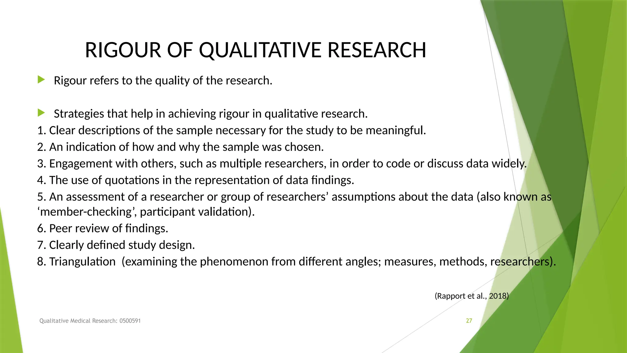 Qualitative Medical Research: 0500591 27
RIGOUR OF QUALITATIVE RESEARCH
 Rigour refers to the quality of the research.
 Strategies that help in achieving rigour in qualitative research.
1. Clear descriptions of the sample necessary for the study to be meaningful.
2. An indication of how and why the sample was chosen.
3. Engagement with others, such as multiple researchers, in order to code or discuss data widely.
4. The use of quotations in the representation of data findings.
5. An assessment of a researcher or group of researchers’ assumptions about the data (also known as
‘member-checking’, participant validation).
6. Peer review of findings.
7. Clearly defined study design.
8. Triangulation (examining the phenomenon from different angles; measures, methods, researchers).
(Rapport et al., 2018)
 