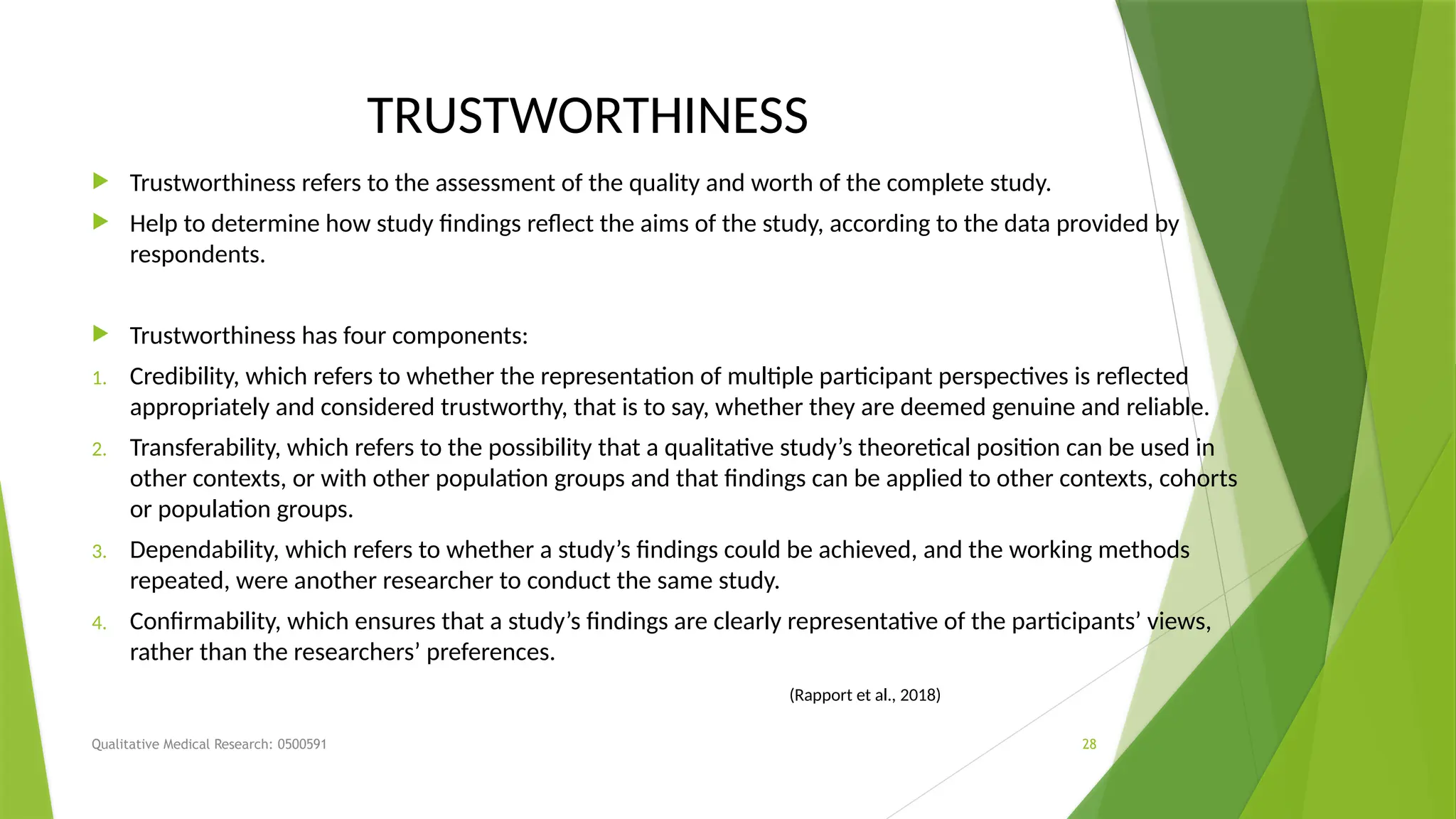 Qualitative Medical Research: 0500591 28
TRUSTWORTHINESS
 Trustworthiness refers to the assessment of the quality and worth of the complete study.
 Help to determine how study findings reflect the aims of the study, according to the data provided by
respondents.
 Trustworthiness has four components:
1. Credibility, which refers to whether the representation of multiple participant perspectives is reflected
appropriately and considered trustworthy, that is to say, whether they are deemed genuine and reliable.
2. Transferability, which refers to the possibility that a qualitative study’s theoretical position can be used in
other contexts, or with other population groups and that findings can be applied to other contexts, cohorts
or population groups.
3. Dependability, which refers to whether a study’s findings could be achieved, and the working methods
repeated, were another researcher to conduct the same study.
4. Confirmability, which ensures that a study’s findings are clearly representative of the participants’ views,
rather than the researchers’ preferences.
(Rapport et al., 2018)
 