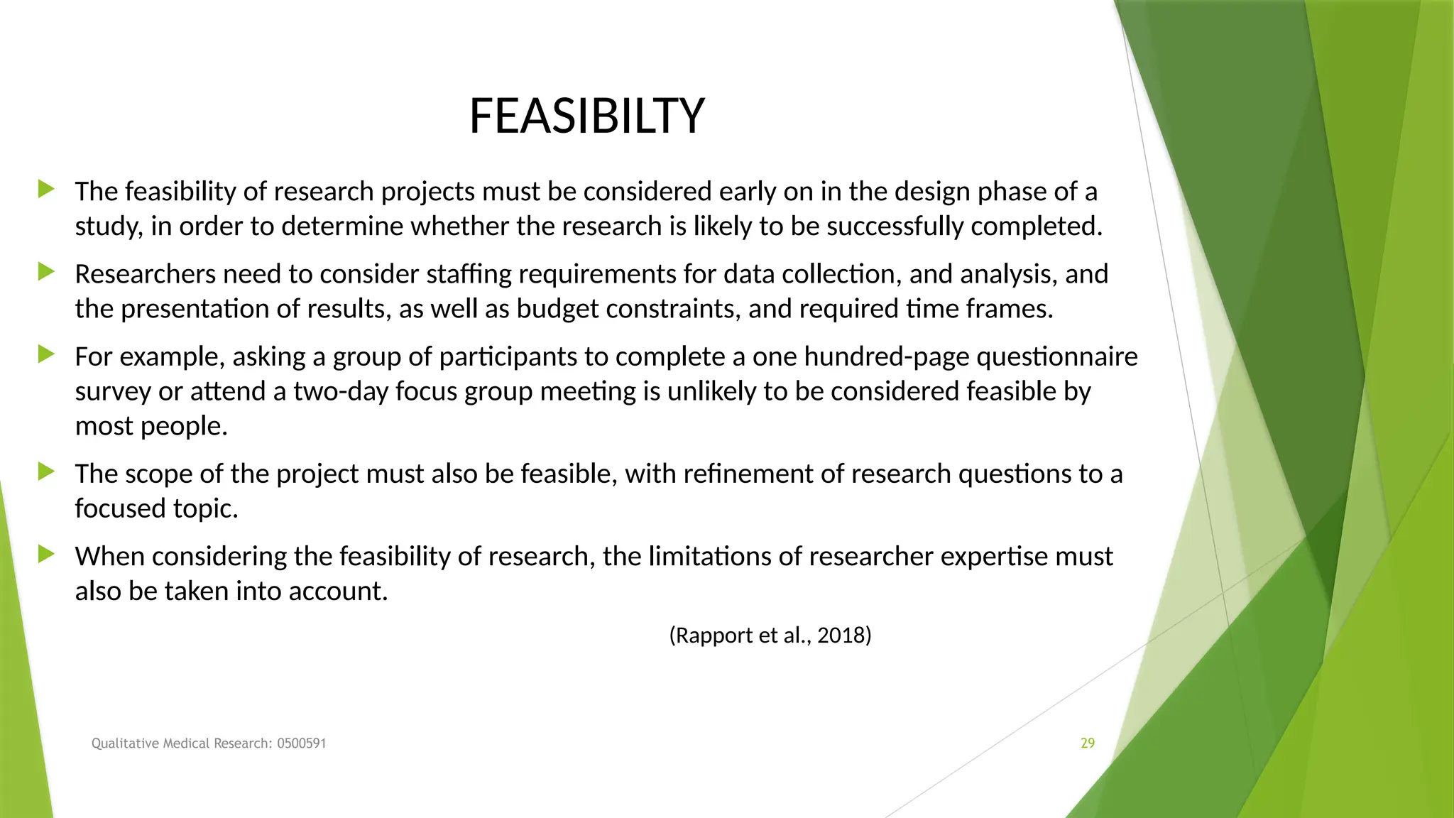 Qualitative Medical Research: 0500591 29
FEASIBILTY
 The feasibility of research projects must be considered early on in the design phase of a
study, in order to determine whether the research is likely to be successfully completed.
 Researchers need to consider staffing requirements for data collection, and analysis, and
the presentation of results, as well as budget constraints, and required time frames.
 For example, asking a group of participants to complete a one hundred-page questionnaire
survey or attend a two-day focus group meeting is unlikely to be considered feasible by
most people.
 The scope of the project must also be feasible, with refinement of research questions to a
focused topic.
 When considering the feasibility of research, the limitations of researcher expertise must
also be taken into account.
(Rapport et al., 2018)
 