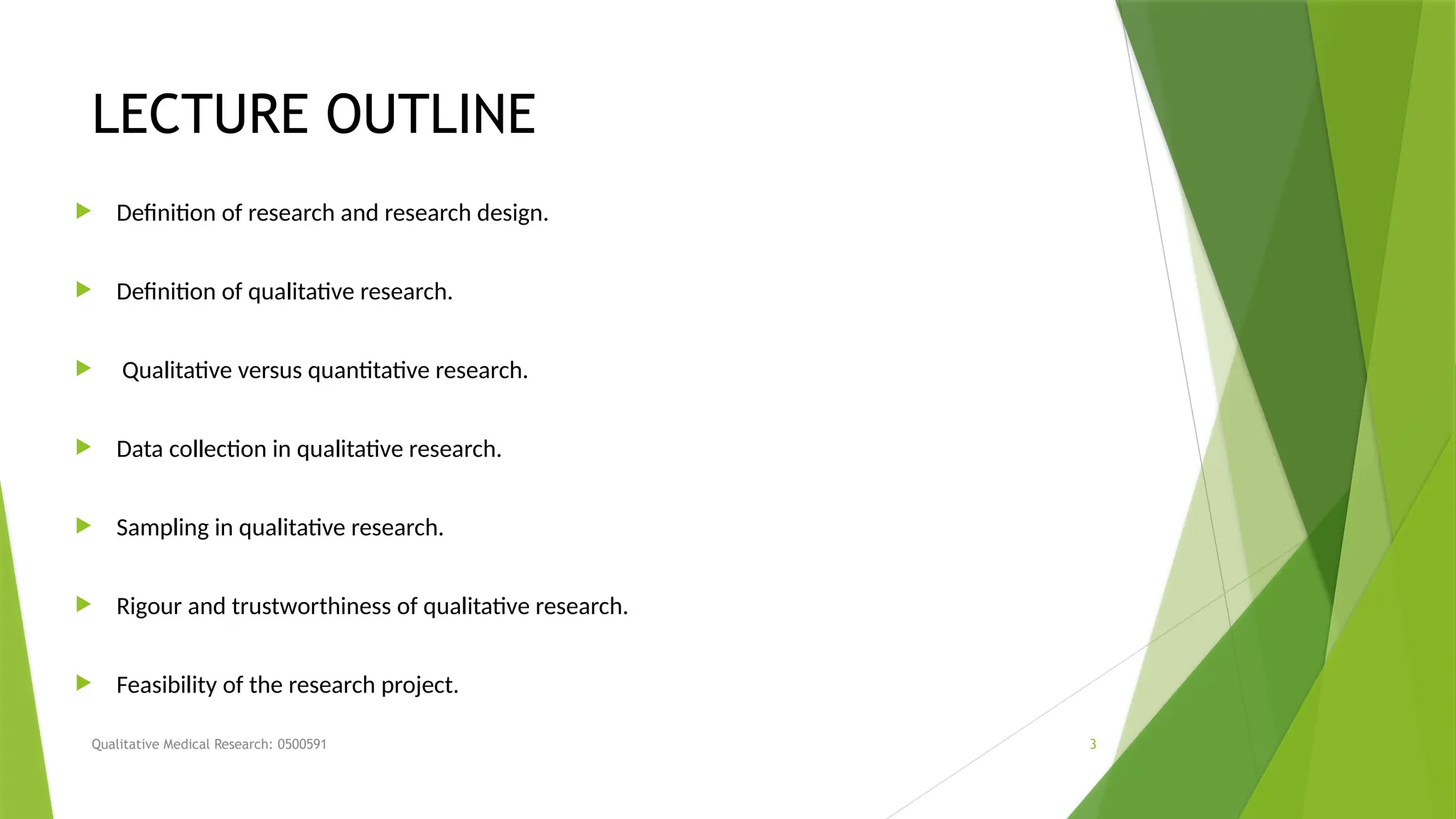Qualitative Medical Research: 0500591 3
LECTURE OUTLINE
 Definition of research and research design.
 Definition of qualitative research.
 Qualitative versus quantitative research.
 Data collection in qualitative research.
 Sampling in qualitative research.
 Rigour and trustworthiness of qualitative research.
 Feasibility of the research project.
 